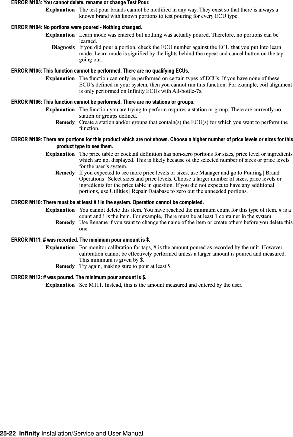 25-22  Infinity Installation/Service and User ManualERROR M103: You cannot delete, rename or change Test Pour.Explanation The test pour brands cannot be modified in any way. They exist so that there is always aknown brand with known portions to test pouring for every ECU type.ERROR M104: No portions were poured - Nothing changed.Explanation Learn mode was entered but nothing was actually poured. Therefore, no portions can belearned.Diagnosis If you did pour a portion, check the ECU number against the ECU that you put into learnmode. Learn mode is signified by the lights behind the repeat and cancel button on the tapgoing out.ERROR M105: This function cannot be performed. There are no qualifying ECUs.Explanation The function can only be performed on certain types of ECUs. If you have none of theseECUs defined in your system, then you cannot run this function. For example, coil alignmentis only performed on Infinity ECUs with All-bottle-7s.ERROR M106: This function cannot be performed. There are no stations or groups.Explanation The function you are trying to perform requires a station or group. There are currently nostation or groups defined.Remedy Create a station and/or groups that contain(s) the ECU(s) for which you want to perform thefunction.ERROR M109: There are portions for this product which are not shown. Choose a higher number of price levels or sizes for thisproduct type to see them.Explanation The price table or cocktail definition has non-zero portions for sizes, price level or ingredientswhich are not displayed. This is likely because of the selected number of sizes or price levelsfor the users system.Remedy If you expected to see more price levels or sizes, use Manager and go to Pouring | BrandOperations | Select sizes and price levels. Choose a larger number of sizes, price levels oringredients for the price table in question. If you did not expect to have any additionalportions, use Utilities | Repair Database to zero out the unneeded portions.ERROR M110: There must be at least # ! in the system. Operation cannot be completed.Explanation You cannot delete this item. You have reached the minimum count for this type of item. # is acount and ! is the item. For example, There must be at least 1 container in the system.Remedy Use Rename if you want to change the name of the item or create others before you delete thisone.ERROR M111: # was recorded. The minimum pour amount is $.Explanation For monitor calibration for taps, # is the amount poured as recorded by the unit. However,calibration cannot be effectively performed unless a larger amount is poured and measured.This minimum is given by $.Remedy Try again, making sure to pour at least $ERROR M112: # was poured. The minimum pour amount is $.Explanation See M111. Instead, this is the amount measured and entered by the user.