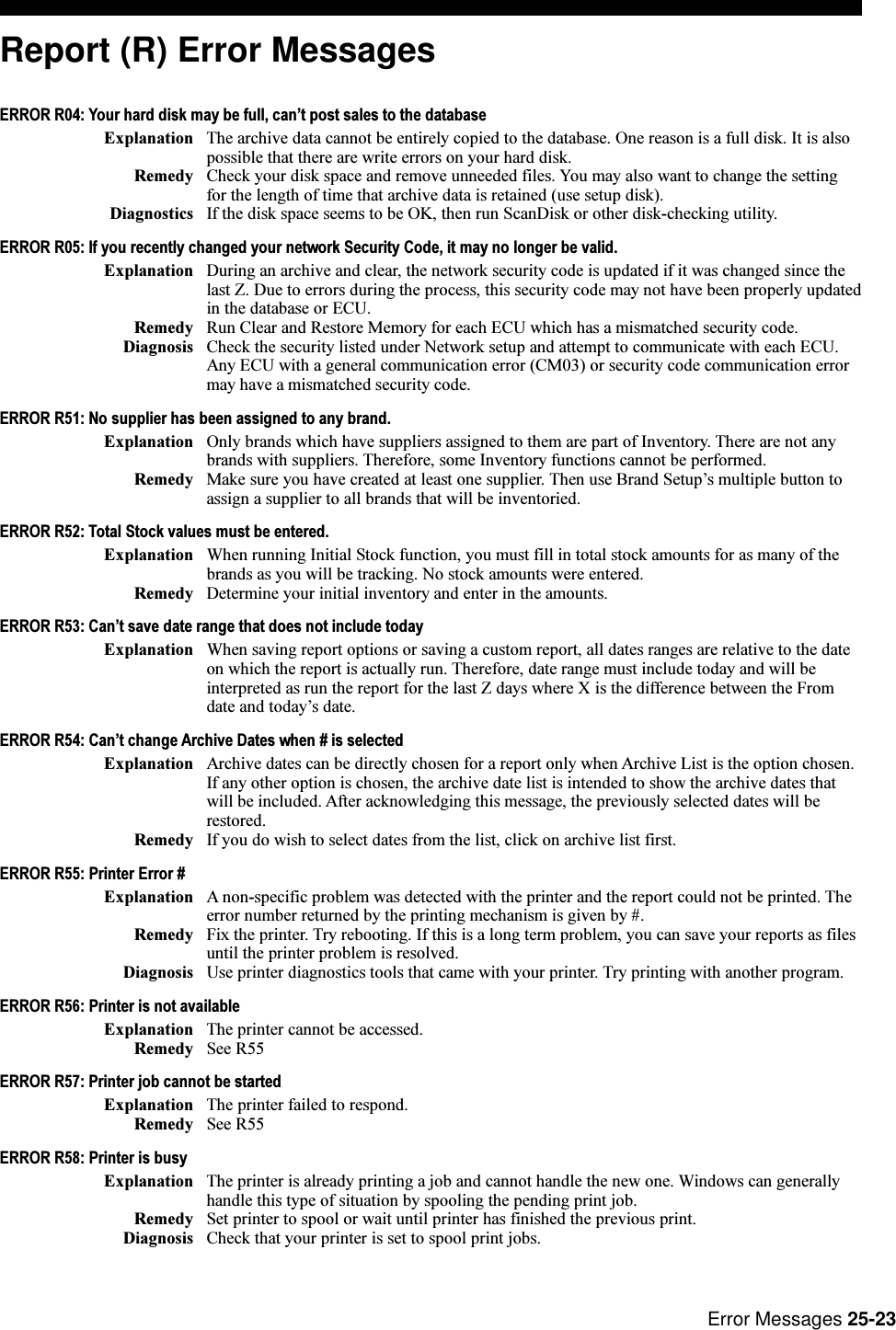 Error Messages 25-23Report (R) Error MessagesERROR R04: Your hard disk may be full, cant post sales to the databaseExplanation The archive data cannot be entirely copied to the database. One reason is a full disk. It is alsopossible that there are write errors on your hard disk.Remedy Check your disk space and remove unneeded files. You may also want to change the settingfor the length of time that archive data is retained (use setup disk).Diagnostics If the disk space seems to be OK, then run ScanDisk or other disk-checking utility.ERROR R05: If you recently changed your network Security Code, it may no longer be valid.Explanation During an archive and clear, the network security code is updated if it was changed since thelast Z. Due to errors during the process, this security code may not have been properly updatedin the database or ECU.Remedy Run Clear and Restore Memory for each ECU which has a mismatched security code.Diagnosis Check the security listed under Network setup and attempt to communicate with each ECU.Any ECU with a general communication error (CM03) or security code communication errormay have a mismatched security code.ERROR R51: No supplier has been assigned to any brand.Explanation Only brands which have suppliers assigned to them are part of Inventory. There are not anybrands with suppliers. Therefore, some Inventory functions cannot be performed.Remedy Make sure you have created at least one supplier. Then use Brand Setups multiple button toassign a supplier to all brands that will be inventoried.ERROR R52: Total Stock values must be entered.Explanation When running Initial Stock function, you must fill in total stock amounts for as many of thebrands as you will be tracking. No stock amounts were entered.Remedy Determine your initial inventory and enter in the amounts.ERROR R53: Cant save date range that does not include todayExplanation When saving report options or saving a custom report, all dates ranges are relative to the dateon which the report is actually run. Therefore, date range must include today and will beinterpreted as run the report for the last Z days where X is the difference between the Fromdate and todays date.ERROR R54: Cant change Archive Dates when # is selectedExplanation Archive dates can be directly chosen for a report only when Archive List is the option chosen.If any other option is chosen, the archive date list is intended to show the archive dates thatwill be included. After acknowledging this message, the previously selected dates will berestored.Remedy If you do wish to select dates from the list, click on archive list first.ERROR R55: Printer Error #Explanation A non-specific problem was detected with the printer and the report could not be printed. Theerror number returned by the printing mechanism is given by #.Remedy Fix the printer. Try rebooting. If this is a long term problem, you can save your reports as filesuntil the printer problem is resolved.Diagnosis Use printer diagnostics tools that came with your printer. Try printing with another program.ERROR R56: Printer is not availableExplanation The printer cannot be accessed.Remedy See R55ERROR R57: Printer job cannot be startedExplanation The printer failed to respond.Remedy See R55ERROR R58: Printer is busyExplanation The printer is already printing a job and cannot handle the new one. Windows can generallyhandle this type of situation by spooling the pending print job.Remedy Set printer to spool or wait until printer has finished the previous print.Diagnosis Check that your printer is set to spool print jobs.