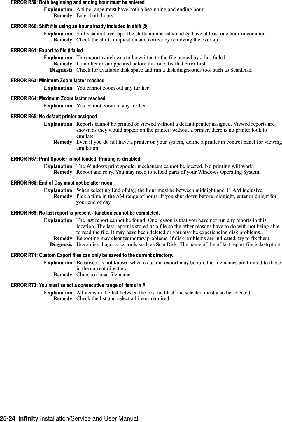 25-24  Infinity Installation/Service and User ManualERROR R59: Both beginning and ending hour must be enteredExplanation A time range must have both a beginning and ending hour.Remedy Enter both hours.ERROR R60: Shift # is using an hour already included in shift @Explanation Shifts cannot overlap. The shifts numbered # and @ have at least one hour in common.Remedy Check the shifts in question and correct by removing the overlapERROR R61: Export to file # failedExplanation The export which was to be written to the file named by # has failed.Remedy If another error appeared before this one, fix that error first.Diagnosis Check for available disk space and run a disk diagnostics tool such as ScanDisk.ERROR R63: Minimum Zoom factor reachedExplanation You cannot zoom out any further.ERROR R64: Maximum Zoom factor reachedExplanation You cannot zoom in any further.ERROR R65: No default printer assignedExplanation Reports cannot be printed or viewed without a default printer assigned. Viewed reports areshown as they would appear on the printer: without a printer, there is no printer look toemulate.Remedy Even if you do not have a printer on your system, define a printer in control panel for viewingemulation.ERROR R67: Print Spooler is not loaded. Printing is disabled.Explanation The Windows print spooler mechanism cannot be located. No printing will work.Remedy Reboot and retry. You may need to reload parts of your Windows Operating System.ERROR R68: End of Day must not be after noonExplanation When selecting End of day, the hour must be between midnight and 11 AM inclusive.Remedy Pick a time in the AM range of hours. If you shut down before midnight, enter midnight foryour end of day.ERROR R69: No last report is present - function cannot be completed.Explanation The last report cannot be found. One reason is that you have not run any reports in thislocation. The last report is stored as a file so the other reasons have to do with not being ableto read the file. It may have been deleted or you may be experiencing disk problems.Remedy Rebooting may clear temporary problems. If disk problems are indicated, try to fix them.Diagnosis Use a disk diagnostics tools such as ScanDisk. The name of the of last report file is lastrpt.rptERROR R71: Custom Export files can only be saved to the current directory.Explanation Because it is not known when a custom export may be run, the file names are limited to thosein the current directory.Remedy Choose a local file name.ERROR R73: You must select a consecutive range of items in #Explanation All items in the list between the first and last one selected must also be selected.Remedy Check the list and select all items required.