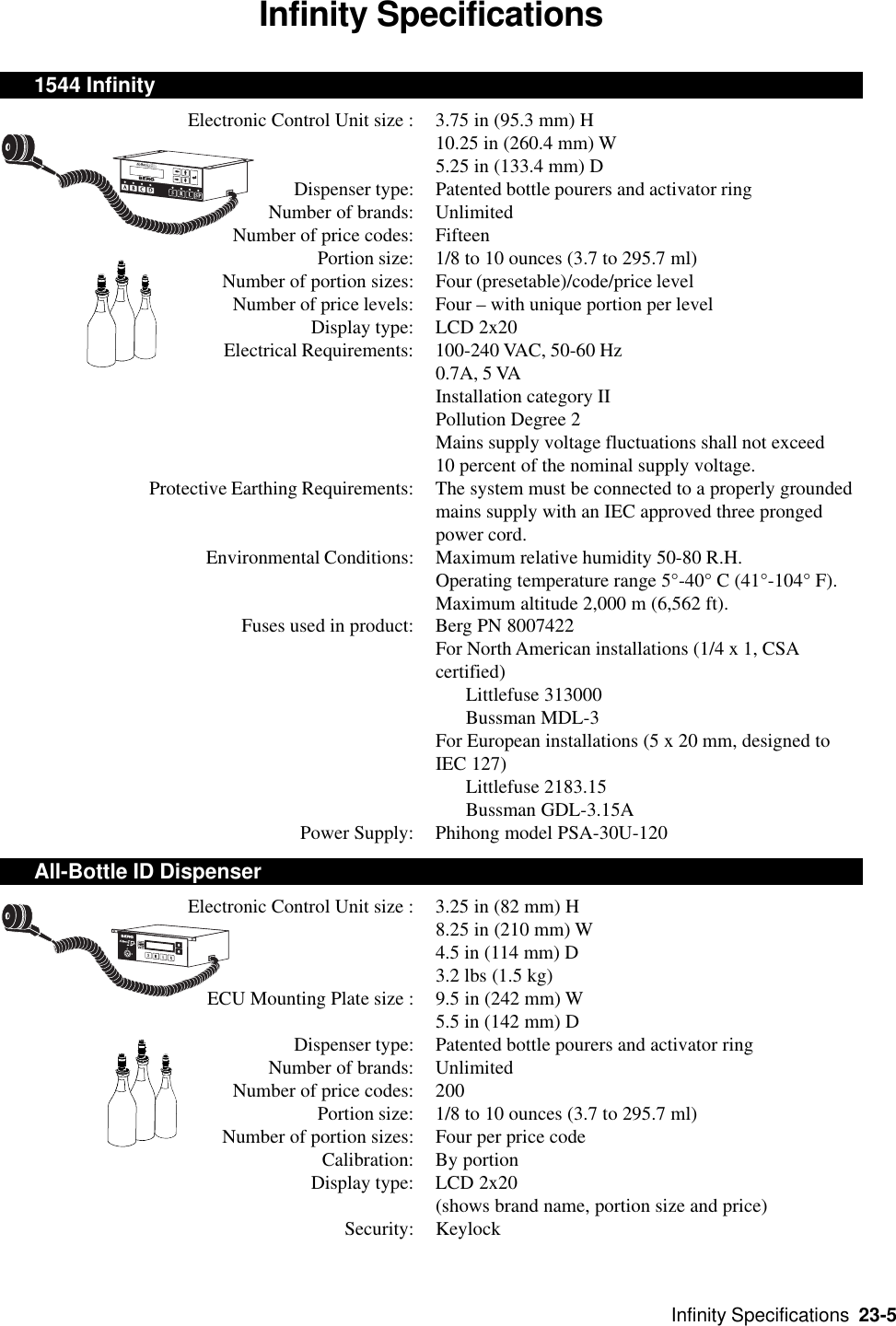 Infinity Specifications  23-5Infinity Specifications1544 InfinityElectronic Control Unit size : 3.75 in (95.3 mm) H10.25 in (260.4 mm) W5.25 in (133.4 mm) DDispenser type: Patented bottle pourers and activator ringNumber of brands: UnlimitedNumber of price codes: FifteenPortion size: 1/8 to 10 ounces (3.7 to 295.7 ml)Number of portion sizes: Four (presetable)/code/price levelNumber of price levels: Four – with unique portion per levelDisplay type: LCD 2x20Electrical Requirements: 100-240 VAC, 50-60 Hz0.7A, 5 VAInstallation category IIPollution Degree 2Mains supply voltage fluctuations shall not exceed10 percent of the nominal supply voltage.Protective Earthing Requirements: The system must be connected to a properly groundedmains supply with an IEC approved three prongedpower cord.Environmental Conditions: Maximum relative humidity 50-80 R.H.Operating temperature range 5°-40° C (41°-104° F).Maximum altitude 2,000 m (6,562 ft).Fuses used in product: Berg PN 8007422For North American installations (1/4 x 1, CSAcertified)Littlefuse 313000Bussman MDL-3For European installations (5 x 20 mm, designed toIEC 127)Littlefuse 2183.15Bussman GDL-3.15APower Supply: Phihong model PSA-30U-120All-Bottle ID DispenserElectronic Control Unit size : 3.25 in (82 mm) H8.25 in (210 mm) W4.5 in (114 mm) D3.2 lbs (1.5 kg)ECU Mounting Plate size : 9.5 in (242 mm) W5.5 in (142 mm) DDispenser type: Patented bottle pourers and activator ringNumber of brands: UnlimitedNumber of price codes: 200Portion size: 1/8 to 10 ounces (3.7 to 295.7 ml)Number of portion sizes: Four per price codeCalibration: By portionDisplay type: LCD 2x20(shows brand name, portion size and price)Security: Keylock