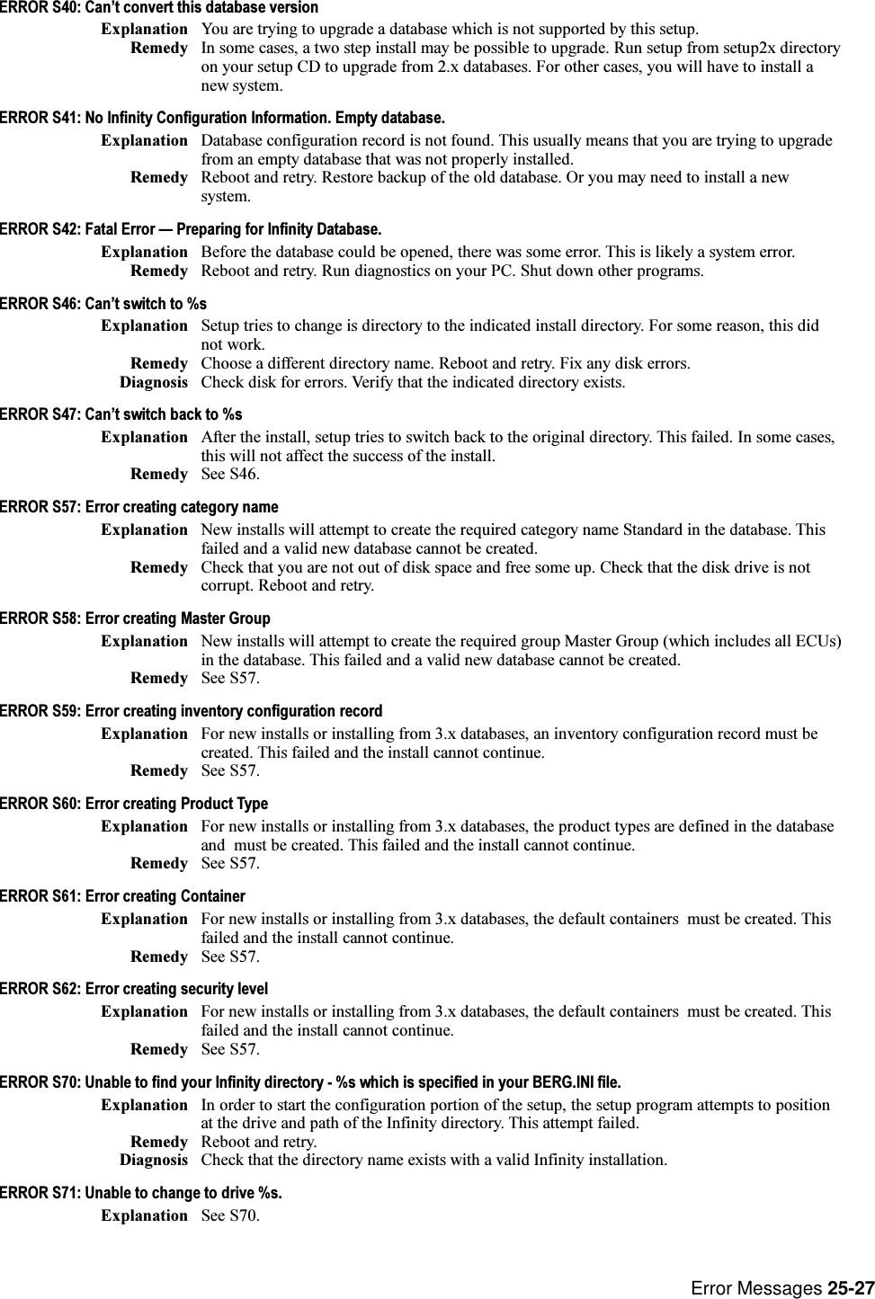Error Messages 25-27ERROR S40: Cant convert this database versionExplanation You are trying to upgrade a database which is not supported by this setup.Remedy In some cases, a two step install may be possible to upgrade. Run setup from setup2x directoryon your setup CD to upgrade from 2.x databases. For other cases, you will have to install anew system.ERROR S41: No Infinity Configuration Information. Empty database.Explanation Database configuration record is not found. This usually means that you are trying to upgradefrom an empty database that was not properly installed.Remedy Reboot and retry. Restore backup of the old database. Or you may need to install a newsystem.ERROR S42: Fatal Error  Preparing for Infinity Database.Explanation Before the database could be opened, there was some error. This is likely a system error.Remedy Reboot and retry. Run diagnostics on your PC. Shut down other programs.ERROR S46: Cant switch to %sExplanation Setup tries to change is directory to the indicated install directory. For some reason, this didnot work.Remedy Choose a different directory name. Reboot and retry. Fix any disk errors.Diagnosis Check disk for errors. Verify that the indicated directory exists.ERROR S47: Cant switch back to %sExplanation After the install, setup tries to switch back to the original directory. This failed. In some cases,this will not affect the success of the install.Remedy See S46.ERROR S57: Error creating category nameExplanation New installs will attempt to create the required category name Standard in the database. Thisfailed and a valid new database cannot be created.Remedy Check that you are not out of disk space and free some up. Check that the disk drive is notcorrupt. Reboot and retry.ERROR S58: Error creating Master GroupExplanation New installs will attempt to create the required group Master Group (which includes all ECUs)in the database. This failed and a valid new database cannot be created.Remedy See S57.ERROR S59: Error creating inventory configuration recordExplanation For new installs or installing from 3.x databases, an inventory configuration record must becreated. This failed and the install cannot continue.Remedy See S57.ERROR S60: Error creating Product TypeExplanation For new installs or installing from 3.x databases, the product types are defined in the databaseand  must be created. This failed and the install cannot continue.Remedy See S57.ERROR S61: Error creating ContainerExplanation For new installs or installing from 3.x databases, the default containers  must be created. Thisfailed and the install cannot continue.Remedy See S57.ERROR S62: Error creating security levelExplanation For new installs or installing from 3.x databases, the default containers  must be created. Thisfailed and the install cannot continue.Remedy See S57.ERROR S70: Unable to find your Infinity directory - %s which is specified in your BERG.INI file.Explanation In order to start the configuration portion of the setup, the setup program attempts to positionat the drive and path of the Infinity directory. This attempt failed.Remedy Reboot and retry.Diagnosis Check that the directory name exists with a valid Infinity installation.ERROR S71: Unable to change to drive %s.Explanation See S70.