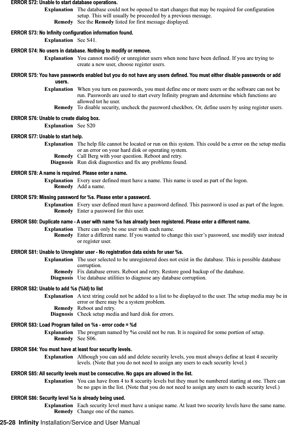25-28  Infinity Installation/Service and User ManualERROR S72: Unable to start database operations.Explanation The database could not be opened to start changes that may be required for configurationsetup. This will usually be proceeded by a previous message.Remedy See the Remedy listed for first message displayed.ERROR S73: No Infinity configuration information found.Explanation See S41.ERROR S74: No users in database. Nothing to modify or remove.Explanation You cannot modify or unregister users when none have been defined. If you are trying tocreate a new user, choose register users.ERROR S75: You have passwords enabled but you do not have any users defined. You must either disable passwords or addusers.Explanation When you turn on passwords, you must define one or more users or the software can not berun. Passwords are used to start every Infinity program and determine which functions areallowed tot he user.Remedy To disable security, uncheck the password checkbox. Or, define users by using register users.ERROR S76: Unable to create dialog box.Explanation See S20ERROR S77: Unable to start help.Explanation The help file cannot be located or run on this system. This could be a error on the setup mediaor an error on your hard disk or operating system.Remedy Call Berg with your question. Reboot and retry.Diagnosis Run disk diagnostics and fix any problems found.ERROR S78: A name is required. Please enter a name.Explanation Every user defined must have a name. This name is used as part of the logon.Remedy Add a name.ERROR S79: Missing password for %s. Please enter a password.Explanation Every user defined must have a password defined. This password is used as part of the logon.Remedy Enter a password for this user.ERROR S80: Duplicate name - A user with name %s has already been registered. Please enter a different name.Explanation There can only be one user with each name.Remedy Enter a different name. If you wanted to change this users password, use modify user insteador register user.ERROR S81: Unable to Unregister user - No registration data exists for user %s.Explanation The user selected to be unregistered does not exist in the database. This is possible databasecorruption.Remedy Fix database errors. Reboot and retry. Restore good backup of the database.Diagnosis Use database utilities to diagnose any database corruption.ERROR S82: Unable to add %s (%ld) to listExplanation A text string could not be added to a list to be displayed to the user. The setup media may be inerror or there may be a system problem.Remedy Reboot and retry.Diagnosis Check setup media and hard disk for errors.ERROR S83: Load Program failed on %s - error code = %dExplanation The program named by %s could not be run. It is required for some portion of setup.Remedy See S06.ERROR S84: You must have at least four security levels.Explanation Although you can add and delete security levels, you must always define at least 4 securitylevels. (Note that you do not need to assign any users to each security level.)ERROR S85: All security levels must be consecutive. No gaps are allowed in the list.Explanation You can have from 4 to 8 security levels but they must be numbered starting at one. There canbe no gaps in the list. (Note that you do not need to assign any users to each security level.)ERROR S86: Security level %s is already being used.Explanation Each security level must have a unique name. At least two security levels have the same name.Remedy Change one of the names.
