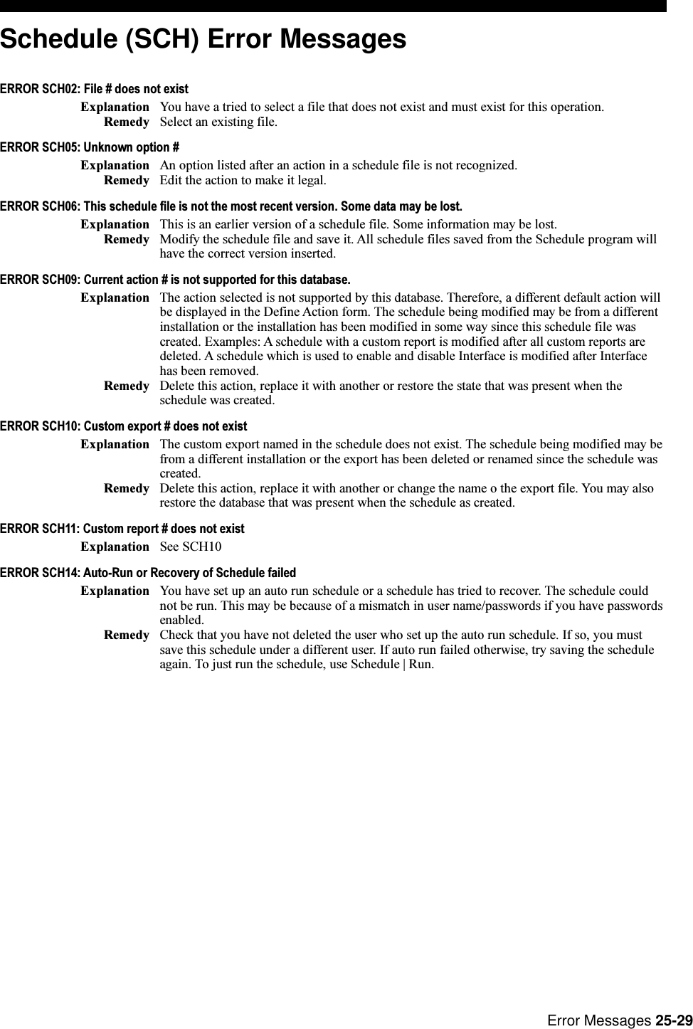 Error Messages 25-29Schedule (SCH) Error MessagesERROR SCH02: File # does not existExplanation You have a tried to select a file that does not exist and must exist for this operation.Remedy Select an existing file.ERROR SCH05: Unknown option #Explanation An option listed after an action in a schedule file is not recognized.Remedy Edit the action to make it legal.ERROR SCH06: This schedule file is not the most recent version. Some data may be lost.Explanation This is an earlier version of a schedule file. Some information may be lost.Remedy Modify the schedule file and save it. All schedule files saved from the Schedule program willhave the correct version inserted.ERROR SCH09: Current action # is not supported for this database.Explanation The action selected is not supported by this database. Therefore, a different default action willbe displayed in the Define Action form. The schedule being modified may be from a differentinstallation or the installation has been modified in some way since this schedule file wascreated. Examples: A schedule with a custom report is modified after all custom reports aredeleted. A schedule which is used to enable and disable Interface is modified after Interfacehas been removed.Remedy Delete this action, replace it with another or restore the state that was present when theschedule was created.ERROR SCH10: Custom export # does not existExplanation The custom export named in the schedule does not exist. The schedule being modified may befrom a different installation or the export has been deleted or renamed since the schedule wascreated.Remedy Delete this action, replace it with another or change the name o the export file. You may alsorestore the database that was present when the schedule as created.ERROR SCH11: Custom report # does not existExplanation See SCH10ERROR SCH14: Auto-Run or Recovery of Schedule failedExplanation You have set up an auto run schedule or a schedule has tried to recover. The schedule couldnot be run. This may be because of a mismatch in user name/passwords if you have passwordsenabled.Remedy Check that you have not deleted the user who set up the auto run schedule. If so, you mustsave this schedule under a different user. If auto run failed otherwise, try saving the scheduleagain. To just run the schedule, use Schedule | Run.