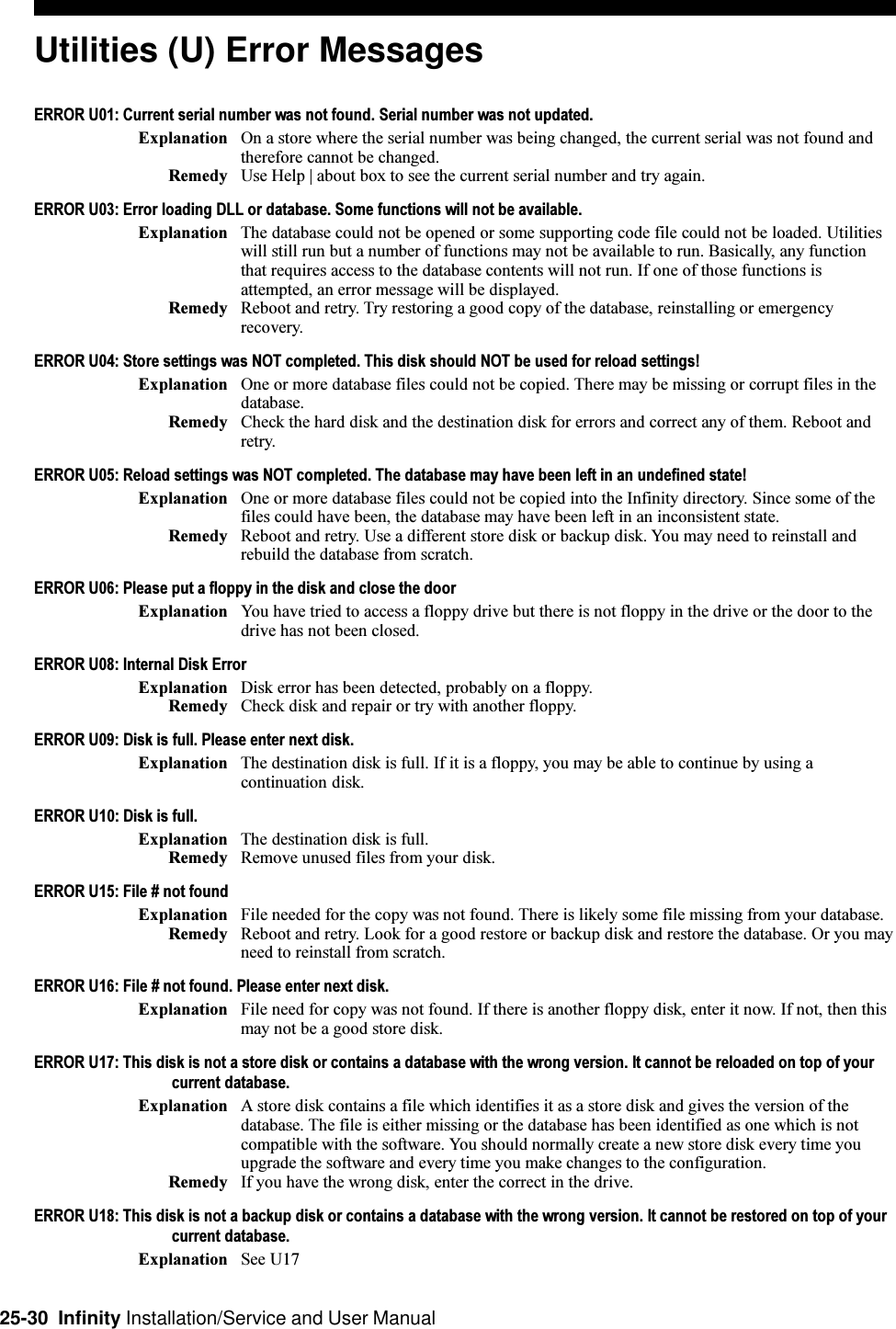 25-30  Infinity Installation/Service and User ManualUtilities (U) Error MessagesERROR U01: Current serial number was not found. Serial number was not updated.Explanation On a store where the serial number was being changed, the current serial was not found andtherefore cannot be changed.Remedy Use Help | about box to see the current serial number and try again.ERROR U03: Error loading DLL or database. Some functions will not be available.Explanation The database could not be opened or some supporting code file could not be loaded. Utilitieswill still run but a number of functions may not be available to run. Basically, any functionthat requires access to the database contents will not run. If one of those functions isattempted, an error message will be displayed.Remedy Reboot and retry. Try restoring a good copy of the database, reinstalling or emergencyrecovery.ERROR U04: Store settings was NOT completed. This disk should NOT be used for reload settings!Explanation One or more database files could not be copied. There may be missing or corrupt files in thedatabase.Remedy Check the hard disk and the destination disk for errors and correct any of them. Reboot andretry.ERROR U05: Reload settings was NOT completed. The database may have been left in an undefined state!Explanation One or more database files could not be copied into the Infinity directory. Since some of thefiles could have been, the database may have been left in an inconsistent state.Remedy Reboot and retry. Use a different store disk or backup disk. You may need to reinstall andrebuild the database from scratch.ERROR U06: Please put a floppy in the disk and close the doorExplanation You have tried to access a floppy drive but there is not floppy in the drive or the door to thedrive has not been closed.ERROR U08: Internal Disk ErrorExplanation Disk error has been detected, probably on a floppy.Remedy Check disk and repair or try with another floppy.ERROR U09: Disk is full. Please enter next disk.Explanation The destination disk is full. If it is a floppy, you may be able to continue by using acontinuation disk.ERROR U10: Disk is full.Explanation The destination disk is full.Remedy Remove unused files from your disk.ERROR U15: File # not foundExplanation File needed for the copy was not found. There is likely some file missing from your database.Remedy Reboot and retry. Look for a good restore or backup disk and restore the database. Or you mayneed to reinstall from scratch.ERROR U16: File # not found. Please enter next disk.Explanation File need for copy was not found. If there is another floppy disk, enter it now. If not, then thismay not be a good store disk.ERROR U17: This disk is not a store disk or contains a database with the wrong version. It cannot be reloaded on top of yourcurrent database.Explanation A store disk contains a file which identifies it as a store disk and gives the version of thedatabase. The file is either missing or the database has been identified as one which is notcompatible with the software. You should normally create a new store disk every time youupgrade the software and every time you make changes to the configuration.Remedy If you have the wrong disk, enter the correct in the drive.ERROR U18: This disk is not a backup disk or contains a database with the wrong version. It cannot be restored on top of yourcurrent database.Explanation See U17