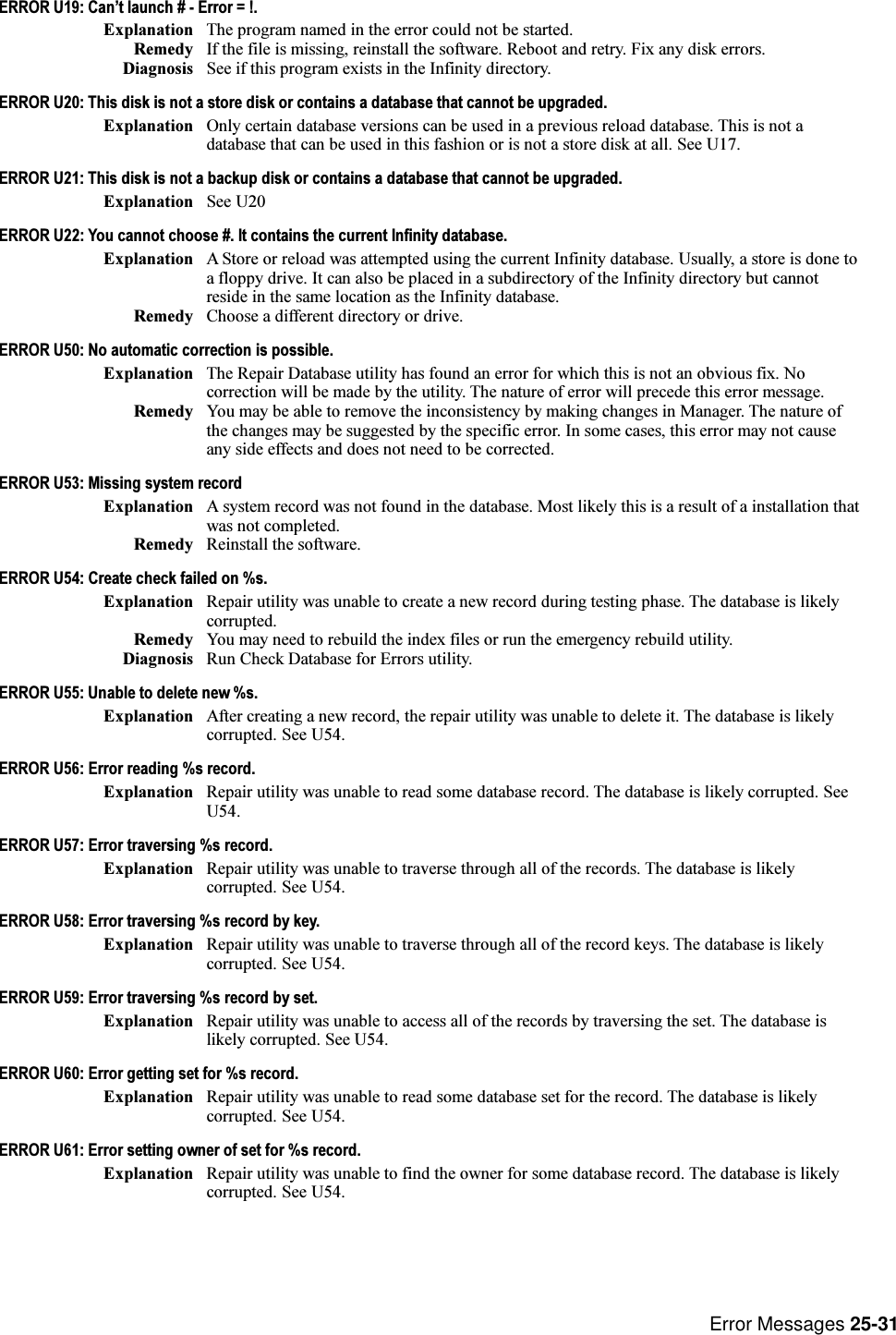 Error Messages 25-31ERROR U19: Cant launch # - Error = !.Explanation The program named in the error could not be started.Remedy If the file is missing, reinstall the software. Reboot and retry. Fix any disk errors.Diagnosis See if this program exists in the Infinity directory.ERROR U20: This disk is not a store disk or contains a database that cannot be upgraded.Explanation Only certain database versions can be used in a previous reload database. This is not adatabase that can be used in this fashion or is not a store disk at all. See U17.ERROR U21: This disk is not a backup disk or contains a database that cannot be upgraded.Explanation See U20ERROR U22: You cannot choose #. It contains the current Infinity database.Explanation A Store or reload was attempted using the current Infinity database. Usually, a store is done toa floppy drive. It can also be placed in a subdirectory of the Infinity directory but cannotreside in the same location as the Infinity database.Remedy Choose a different directory or drive.ERROR U50: No automatic correction is possible.Explanation The Repair Database utility has found an error for which this is not an obvious fix. Nocorrection will be made by the utility. The nature of error will precede this error message.Remedy You may be able to remove the inconsistency by making changes in Manager. The nature ofthe changes may be suggested by the specific error. In some cases, this error may not causeany side effects and does not need to be corrected.ERROR U53: Missing system recordExplanation A system record was not found in the database. Most likely this is a result of a installation thatwas not completed.Remedy Reinstall the software.ERROR U54: Create check failed on %s.Explanation Repair utility was unable to create a new record during testing phase. The database is likelycorrupted.Remedy You may need to rebuild the index files or run the emergency rebuild utility.Diagnosis Run Check Database for Errors utility.ERROR U55: Unable to delete new %s.Explanation After creating a new record, the repair utility was unable to delete it. The database is likelycorrupted. See U54.ERROR U56: Error reading %s record.Explanation Repair utility was unable to read some database record. The database is likely corrupted. SeeU54.ERROR U57: Error traversing %s record.Explanation Repair utility was unable to traverse through all of the records. The database is likelycorrupted. See U54.ERROR U58: Error traversing %s record by key.Explanation Repair utility was unable to traverse through all of the record keys. The database is likelycorrupted. See U54.ERROR U59: Error traversing %s record by set.Explanation Repair utility was unable to access all of the records by traversing the set. The database islikely corrupted. See U54.ERROR U60: Error getting set for %s record.Explanation Repair utility was unable to read some database set for the record. The database is likelycorrupted. See U54.ERROR U61: Error setting owner of set for %s record.Explanation Repair utility was unable to find the owner for some database record. The database is likelycorrupted. See U54.