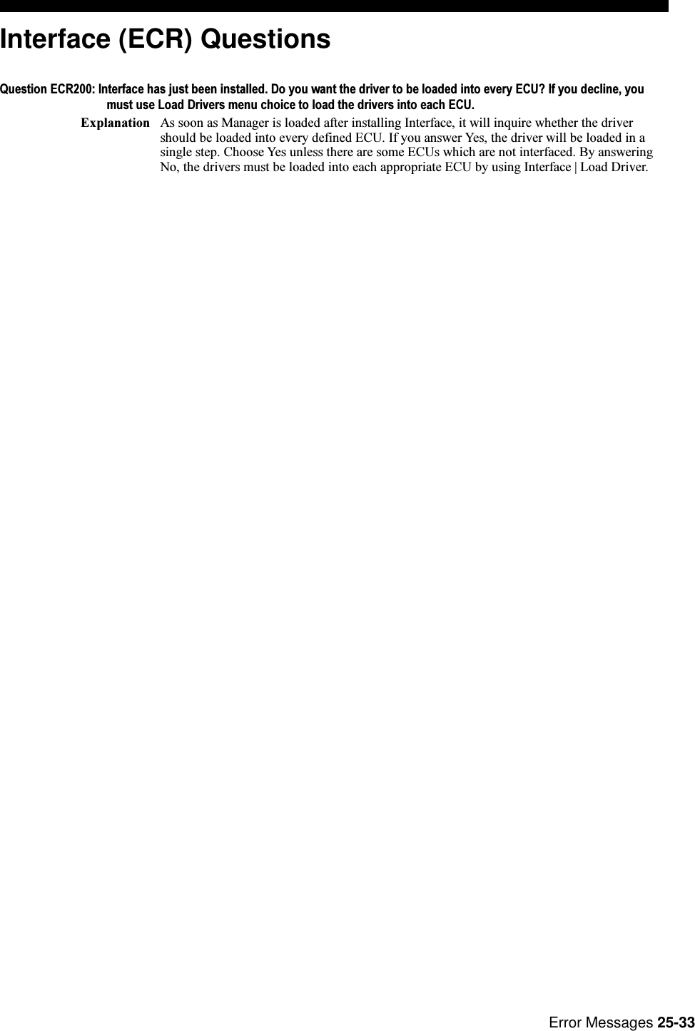 Error Messages 25-33Interface (ECR) QuestionsQuestion ECR200: Interface has just been installed. Do you want the driver to be loaded into every ECU? If you decline, youmust use Load Drivers menu choice to load the drivers into each ECU.Explanation As soon as Manager is loaded after installing Interface, it will inquire whether the drivershould be loaded into every defined ECU. If you answer Yes, the driver will be loaded in asingle step. Choose Yes unless there are some ECUs which are not interfaced. By answeringNo, the drivers must be loaded into each appropriate ECU by using Interface | Load Driver.