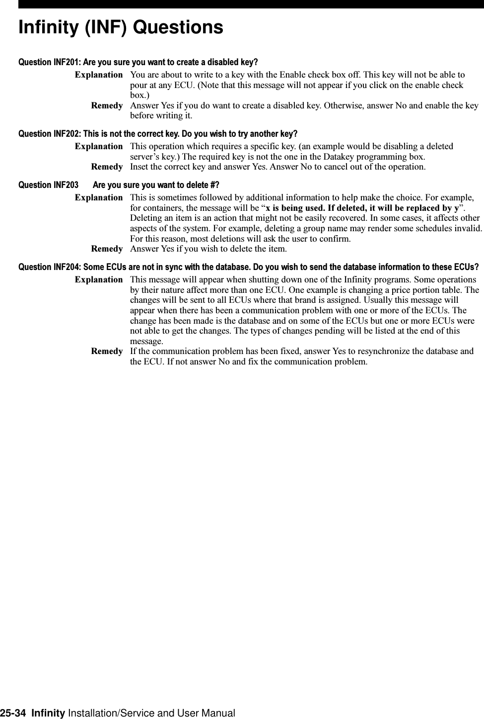 25-34  Infinity Installation/Service and User ManualInfinity (INF) QuestionsQuestion INF201: Are you sure you want to create a disabled key?Explanation You are about to write to a key with the Enable check box off. This key will not be able topour at any ECU. (Note that this message will not appear if you click on the enable checkbox.)Remedy Answer Yes if you do want to create a disabled key. Otherwise, answer No and enable the keybefore writing it.Question INF202: This is not the correct key. Do you wish to try another key?Explanation This operation which requires a specific key. (an example would be disabling a deletedservers key.) The required key is not the one in the Datakey programming box.Remedy Inset the correct key and answer Yes. Answer No to cancel out of the operation.Question INF203 Are you sure you want to delete #?Explanation This is sometimes followed by additional information to help make the choice. For example,for containers, the message will be x is being used. If deleted, it will be replaced by y.Deleting an item is an action that might not be easily recovered. In some cases, it affects otheraspects of the system. For example, deleting a group name may render some schedules invalid.For this reason, most deletions will ask the user to confirm.Remedy Answer Yes if you wish to delete the item.Question INF204: Some ECUs are not in sync with the database. Do you wish to send the database information to these ECUs?Explanation This message will appear when shutting down one of the Infinity programs. Some operationsby their nature affect more than one ECU. One example is changing a price portion table. Thechanges will be sent to all ECUs where that brand is assigned. Usually this message willappear when there has been a communication problem with one or more of the ECUs. Thechange has been made is the database and on some of the ECUs but one or more ECUs werenot able to get the changes. The types of changes pending will be listed at the end of thismessage.Remedy If the communication problem has been fixed, answer Yes to resynchronize the database andthe ECU. If not answer No and fix the communication problem.