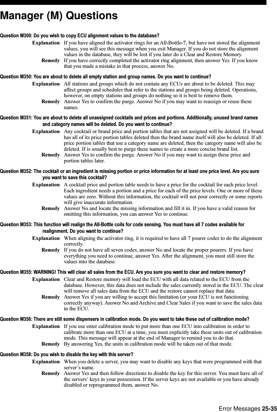 Error Messages 25-35Manager (M) QuestionsQuestion M300: Do you wish to copy ECU alignment values to the database?Explanation If you have aligned the activator rings for an All-Bottle-7, but have not stored the alignmentvalues, you will see this message when you exit Manager. If you do not store the alignmentvalues in the database, they will be lost if you later do a Clear and Restore Memory.Remedy If you have correctly completed the activator ring alignment, then answer Yes. If you knowthat you made a mistake in that process, answer No.Question M350: You are about to delete all empty station and group names. Do you want to continue?Explanation All stations and groups which do not contain any ECUs are about to be deleted. This mayaffect groups and schedules that refer to the stations and groups being deleted. Operations,however, on empty stations and groups do nothing so it is best to remove them.Remedy Answer Yes to confirm the purge. Answer No if you may want to reassign or reuse thesenames.Question M351: You are about to delete all unassigned cocktails and prices and portions. Additionally, unused brand namesand category names will be deleted. Do you want to continue?Explanation Any cocktail or brand price and portion tables that are not assigned will be deleted. If a brandhas all of its price portion tables deleted then the brand name itself will also be deleted. If allprice portion tables that use a category name are deleted, then the category name will also bedeleted. If is usually best to purge these names to create a more concise brand list.Remedy Answer Yes to confirm the purge. Answer No if you may want to assign these price andportion tables later.Question M352: The cocktail or an ingredient is missing portion or price information for at least one price level. Are you sureyou want to save this cocktail?Explanation A cocktail price and portion table needs to have a price for the cocktail for each price level.Each ingredient needs a portion and a price for each of the price levels. One or more of thesevalues are zero. Without this information, the cocktail will not pour correctly or some reportswill give inaccurate information.Remedy Answer No and locate the missing information and fill it in. If you have a valid reason foromitting this information, you can answer Yes to continue.Question M353: This function will realign the All-Bottle coils for code sensing. You must have all 7 codes available forrealignment. Do you want to continue?Explanation When aligning the activator ring, it is required to have all 7 pourer codes to do the alignmentcorrectly.Remedy If you do not have all seven codes, answer No and locate the proper pourers. If you haveeverything you need to continue, answer Yes. After the alignment, you must still store thevalues into the database.Question M355: WARNING! This will clear all sales from the ECU. Are you sure you want to clear and restore memory?Explanation Clear and Restore memory will load the ECU with all data related to the ECU from thedatabase. However, this data does not include the sales currently stored in the ECU. The clearwill remove all sales data from the ECU and the restore cannot replace that data.Remedy Answer Yes if you are willing to accept this limitation (or your ECU is not functioningcorrectly anyway). Answer No and Archive and Clear Sales if you want to save the sales datain the ECU.Question M356: There are still some dispensers in calibration mode. Do you want to take these out of calibration mode?Explanation If you use enter calibration mode to put more than one ECU into calibration in order tocalibrate more than one ECU at a time, you must explicitly take these units out of calibrationmode. This message will appear at the end of Manager to remind you to do that.Remedy By answering Yes, the units in calibration mode will be taken out of that mode.Question M358: Do you wish to disable the key with this server?Explanation When you delete a server, you may want to disable any keys that were programmed with thatservers name.Remedy Answer Yes and then follow directions to disable the key for this server. You must have all ofthe servers keys in your possession. If the server keys are not available or you have alreadydisabled or reprogrammed them, answer No.