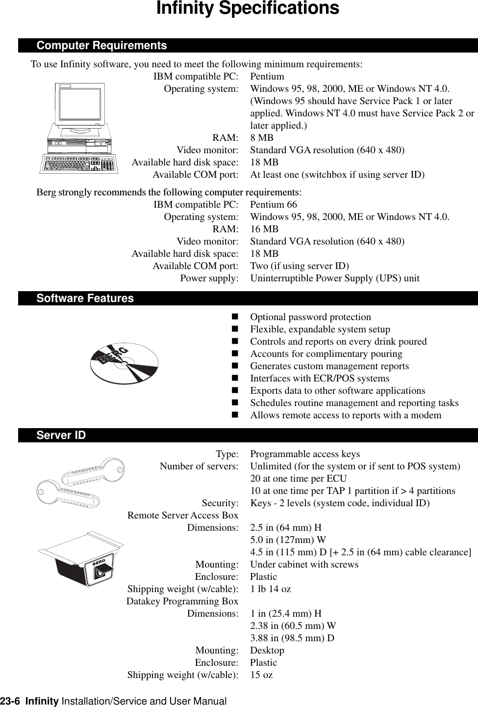 23-6  Infinity Installation/Service and User ManualInfinity SpecificationsComputer Requirements     To use Infinity software, you need to meet the following minimum requirements:IBM compatible PC: PentiumOperating system: Windows 95, 98, 2000, ME or Windows NT 4.0.(Windows 95 should have Service Pack 1 or laterapplied. Windows NT 4.0 must have Service Pack 2 orlater applied.)RAM: 8 MBVideo monitor: Standard VGA resolution (640 x 480)Available hard disk space: 18 MBAvailable COM port: At least one (switchbox if using server ID)Berg strongly recommends the following computer requirements:IBM compatible PC: Pentium 66Operating system: Windows 95, 98, 2000, ME or Windows NT 4.0.RAM: 16 MBVideo monitor: Standard VGA resolution (640 x 480)Available hard disk space: 18 MBAvailable COM port: Two (if using server ID)Power supply: Uninterruptible Power Supply (UPS) unitSoftware FeaturesnOptional password protectionnFlexible, expandable system setupnControls and reports on every drink pourednAccounts for complimentary pouringnGenerates custom management reportsnInterfaces with ECR/POS systemsnExports data to other software applicationsnSchedules routine management and reporting tasksnAllows remote access to reports with a modemServer IDType: Programmable access keysNumber of servers: Unlimited (for the system or if sent to POS system)20 at one time per ECU10 at one time per TAP 1 partition if &gt; 4 partitionsSecurity: Keys - 2 levels (system code, individual ID)Remote Server Access BoxDimensions: 2.5 in (64 mm) H5.0 in (127mm) W4.5 in (115 mm) D [+ 2.5 in (64 mm) cable clearance]Mounting: Under cabinet with screwsEnclosure: PlasticShipping weight (w/cable): 1 lb 14 ozDatakey Programming BoxDimensions: 1 in (25.4 mm) H2.38 in (60.5 mm) W3.88 in (98.5 mm) DMounting: DesktopEnclosure: PlasticShipping weight (w/cable): 15 oz