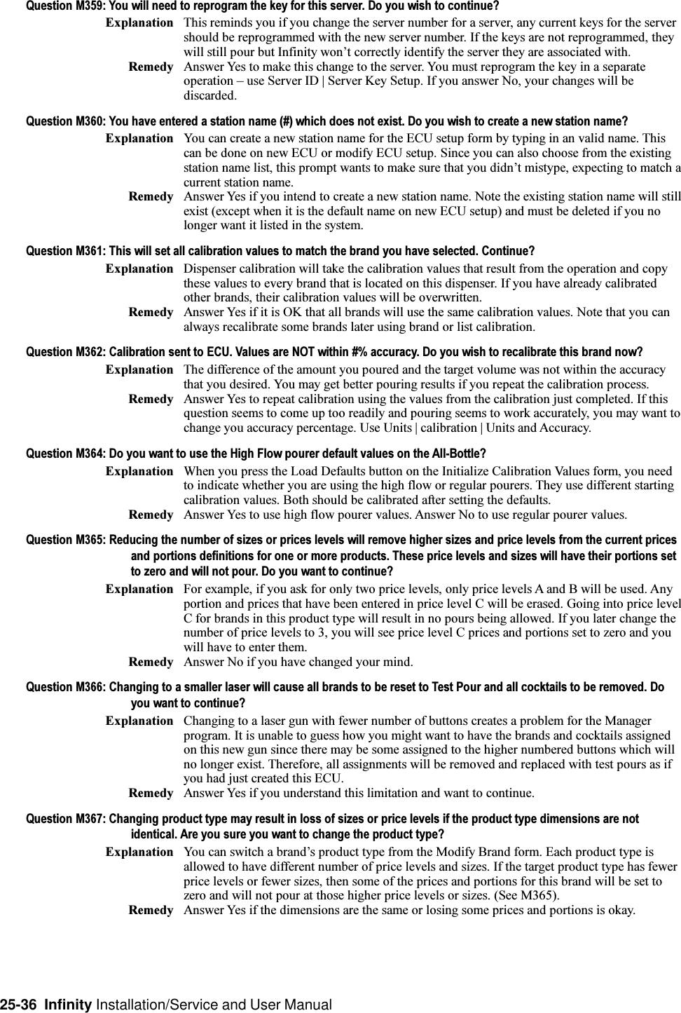 25-36  Infinity Installation/Service and User ManualQuestion M359: You will need to reprogram the key for this server. Do you wish to continue?Explanation This reminds you if you change the server number for a server, any current keys for the servershould be reprogrammed with the new server number. If the keys are not reprogrammed, theywill still pour but Infinity wont correctly identify the server they are associated with.Remedy Answer Yes to make this change to the server. You must reprogram the key in a separateoperation  use Server ID | Server Key Setup. If you answer No, your changes will bediscarded.Question M360: You have entered a station name (#) which does not exist. Do you wish to create a new station name?Explanation You can create a new station name for the ECU setup form by typing in an valid name. Thiscan be done on new ECU or modify ECU setup. Since you can also choose from the existingstation name list, this prompt wants to make sure that you didnt mistype, expecting to match acurrent station name.Remedy Answer Yes if you intend to create a new station name. Note the existing station name will stillexist (except when it is the default name on new ECU setup) and must be deleted if you nolonger want it listed in the system.Question M361: This will set all calibration values to match the brand you have selected. Continue?Explanation Dispenser calibration will take the calibration values that result from the operation and copythese values to every brand that is located on this dispenser. If you have already calibratedother brands, their calibration values will be overwritten.Remedy Answer Yes if it is OK that all brands will use the same calibration values. Note that you canalways recalibrate some brands later using brand or list calibration.Question M362: Calibration sent to ECU. Values are NOT within #% accuracy. Do you wish to recalibrate this brand now?Explanation The difference of the amount you poured and the target volume was not within the accuracythat you desired. You may get better pouring results if you repeat the calibration process.Remedy Answer Yes to repeat calibration using the values from the calibration just completed. If thisquestion seems to come up too readily and pouring seems to work accurately, you may want tochange you accuracy percentage. Use Units | calibration | Units and Accuracy.Question M364: Do you want to use the High Flow pourer default values on the All-Bottle?Explanation When you press the Load Defaults button on the Initialize Calibration Values form, you needto indicate whether you are using the high flow or regular pourers. They use different startingcalibration values. Both should be calibrated after setting the defaults.Remedy Answer Yes to use high flow pourer values. Answer No to use regular pourer values.Question M365: Reducing the number of sizes or prices levels will remove higher sizes and price levels from the current pricesand portions definitions for one or more products. These price levels and sizes will have their portions setto zero and will not pour. Do you want to continue?Explanation For example, if you ask for only two price levels, only price levels A and B will be used. Anyportion and prices that have been entered in price level C will be erased. Going into price levelC for brands in this product type will result in no pours being allowed. If you later change thenumber of price levels to 3, you will see price level C prices and portions set to zero and youwill have to enter them.Remedy Answer No if you have changed your mind.Question M366: Changing to a smaller laser will cause all brands to be reset to Test Pour and all cocktails to be removed. Doyou want to continue?Explanation Changing to a laser gun with fewer number of buttons creates a problem for the Managerprogram. It is unable to guess how you might want to have the brands and cocktails assignedon this new gun since there may be some assigned to the higher numbered buttons which willno longer exist. Therefore, all assignments will be removed and replaced with test pours as ifyou had just created this ECU.Remedy Answer Yes if you understand this limitation and want to continue.Question M367: Changing product type may result in loss of sizes or price levels if the product type dimensions are notidentical. Are you sure you want to change the product type?Explanation You can switch a brands product type from the Modify Brand form. Each product type isallowed to have different number of price levels and sizes. If the target product type has fewerprice levels or fewer sizes, then some of the prices and portions for this brand will be set tozero and will not pour at those higher price levels or sizes. (See M365).Remedy Answer Yes if the dimensions are the same or losing some prices and portions is okay.