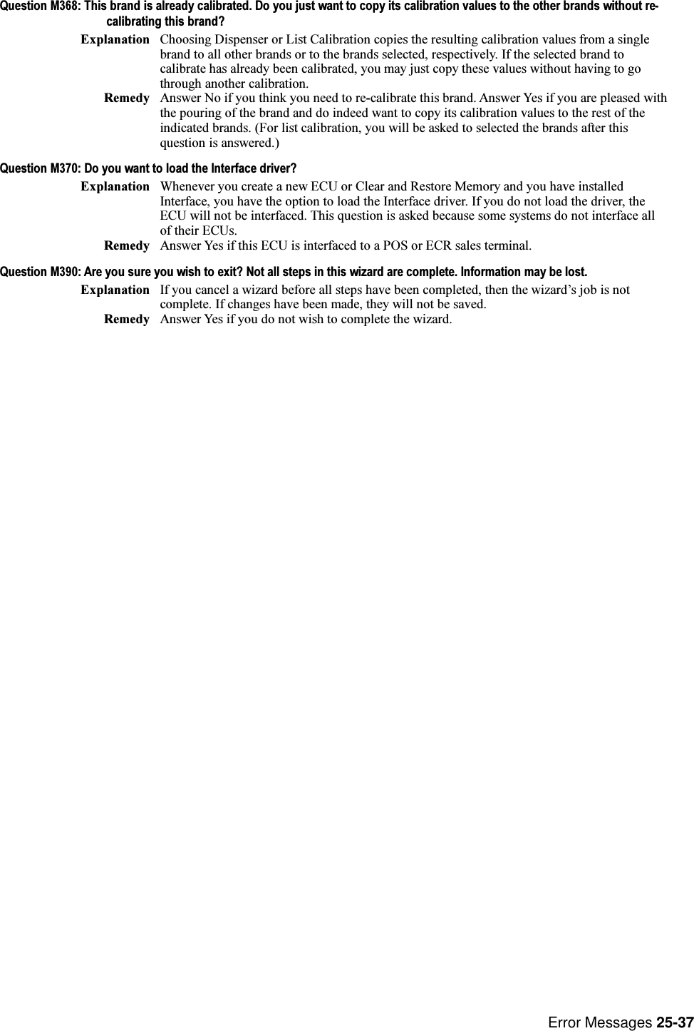 Error Messages 25-37Question M368: This brand is already calibrated. Do you just want to copy its calibration values to the other brands without re-calibrating this brand?Explanation Choosing Dispenser or List Calibration copies the resulting calibration values from a singlebrand to all other brands or to the brands selected, respectively. If the selected brand tocalibrate has already been calibrated, you may just copy these values without having to gothrough another calibration.Remedy Answer No if you think you need to re-calibrate this brand. Answer Yes if you are pleased withthe pouring of the brand and do indeed want to copy its calibration values to the rest of theindicated brands. (For list calibration, you will be asked to selected the brands after thisquestion is answered.)Question M370: Do you want to load the Interface driver?Explanation Whenever you create a new ECU or Clear and Restore Memory and you have installedInterface, you have the option to load the Interface driver. If you do not load the driver, theECU will not be interfaced. This question is asked because some systems do not interface allof their ECUs.Remedy Answer Yes if this ECU is interfaced to a POS or ECR sales terminal.Question M390: Are you sure you wish to exit? Not all steps in this wizard are complete. Information may be lost.Explanation If you cancel a wizard before all steps have been completed, then the wizards job is notcomplete. If changes have been made, they will not be saved.Remedy Answer Yes if you do not wish to complete the wizard.