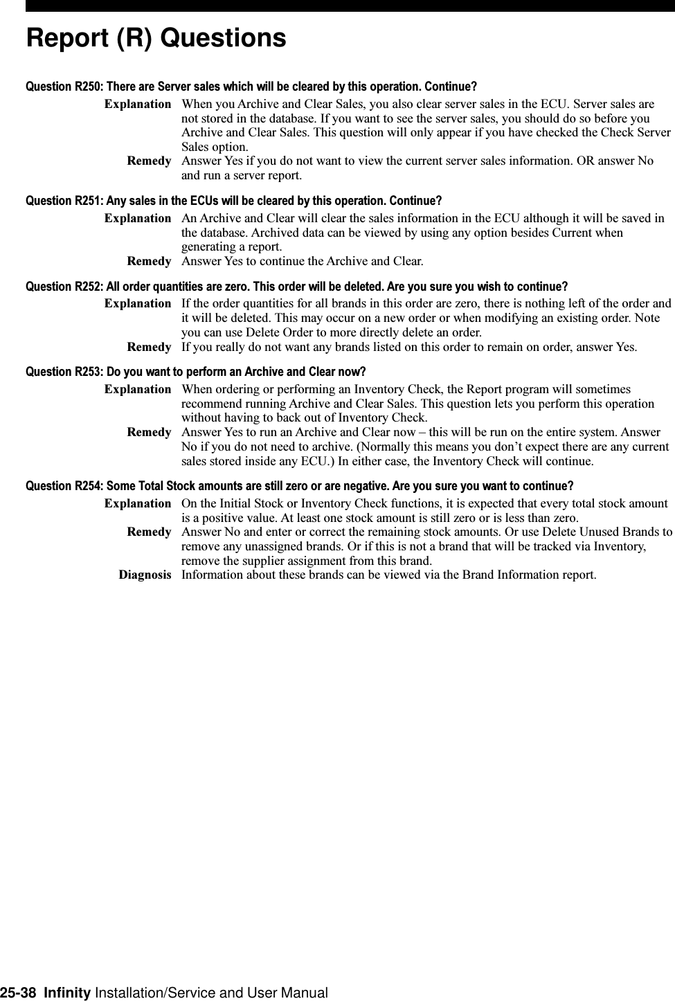 25-38  Infinity Installation/Service and User ManualReport (R) QuestionsQuestion R250: There are Server sales which will be cleared by this operation. Continue?Explanation When you Archive and Clear Sales, you also clear server sales in the ECU. Server sales arenot stored in the database. If you want to see the server sales, you should do so before youArchive and Clear Sales. This question will only appear if you have checked the Check ServerSales option.Remedy Answer Yes if you do not want to view the current server sales information. OR answer Noand run a server report.Question R251: Any sales in the ECUs will be cleared by this operation. Continue?Explanation An Archive and Clear will clear the sales information in the ECU although it will be saved inthe database. Archived data can be viewed by using any option besides Current whengenerating a report.Remedy Answer Yes to continue the Archive and Clear.Question R252: All order quantities are zero. This order will be deleted. Are you sure you wish to continue?Explanation If the order quantities for all brands in this order are zero, there is nothing left of the order andit will be deleted. This may occur on a new order or when modifying an existing order. Noteyou can use Delete Order to more directly delete an order.Remedy If you really do not want any brands listed on this order to remain on order, answer Yes.Question R253: Do you want to perform an Archive and Clear now?Explanation When ordering or performing an Inventory Check, the Report program will sometimesrecommend running Archive and Clear Sales. This question lets you perform this operationwithout having to back out of Inventory Check.Remedy Answer Yes to run an Archive and Clear now  this will be run on the entire system. AnswerNo if you do not need to archive. (Normally this means you dont expect there are any currentsales stored inside any ECU.) In either case, the Inventory Check will continue.Question R254: Some Total Stock amounts are still zero or are negative. Are you sure you want to continue?Explanation On the Initial Stock or Inventory Check functions, it is expected that every total stock amountis a positive value. At least one stock amount is still zero or is less than zero.Remedy Answer No and enter or correct the remaining stock amounts. Or use Delete Unused Brands toremove any unassigned brands. Or if this is not a brand that will be tracked via Inventory,remove the supplier assignment from this brand.Diagnosis Information about these brands can be viewed via the Brand Information report.