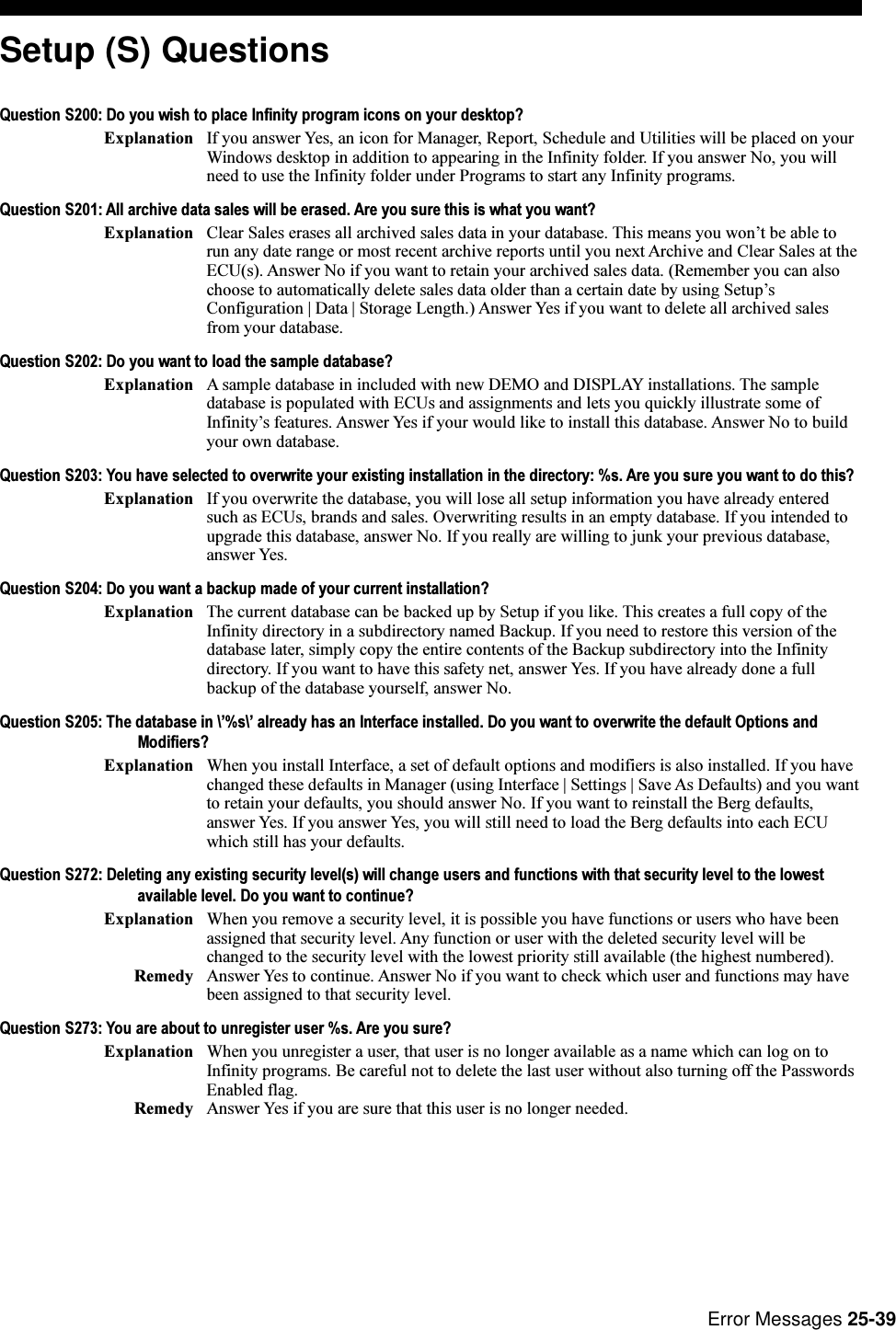 Error Messages 25-39Setup (S) QuestionsQuestion S200: Do you wish to place Infinity program icons on your desktop?Explanation If you answer Yes, an icon for Manager, Report, Schedule and Utilities will be placed on yourWindows desktop in addition to appearing in the Infinity folder. If you answer No, you willneed to use the Infinity folder under Programs to start any Infinity programs.Question S201: All archive data sales will be erased. Are you sure this is what you want?Explanation Clear Sales erases all archived sales data in your database. This means you wont be able torun any date range or most recent archive reports until you next Archive and Clear Sales at theECU(s). Answer No if you want to retain your archived sales data. (Remember you can alsochoose to automatically delete sales data older than a certain date by using SetupsConfiguration | Data | Storage Length.) Answer Yes if you want to delete all archived salesfrom your database.Question S202: Do you want to load the sample database?Explanation A sample database in included with new DEMO and DISPLAY installations. The sampledatabase is populated with ECUs and assignments and lets you quickly illustrate some ofInfinitys features. Answer Yes if your would like to install this database. Answer No to buildyour own database.Question S203: You have selected to overwrite your existing installation in the directory: %s. Are you sure you want to do this?Explanation If you overwrite the database, you will lose all setup information you have already enteredsuch as ECUs, brands and sales. Overwriting results in an empty database. If you intended toupgrade this database, answer No. If you really are willing to junk your previous database,answer Yes.Question S204: Do you want a backup made of your current installation?Explanation The current database can be backed up by Setup if you like. This creates a full copy of theInfinity directory in a subdirectory named Backup. If you need to restore this version of thedatabase later, simply copy the entire contents of the Backup subdirectory into the Infinitydirectory. If you want to have this safety net, answer Yes. If you have already done a fullbackup of the database yourself, answer No.Question S205: The database in \%s\ already has an Interface installed. Do you want to overwrite the default Options andModifiers?Explanation When you install Interface, a set of default options and modifiers is also installed. If you havechanged these defaults in Manager (using Interface | Settings | Save As Defaults) and you wantto retain your defaults, you should answer No. If you want to reinstall the Berg defaults,answer Yes. If you answer Yes, you will still need to load the Berg defaults into each ECUwhich still has your defaults.Question S272: Deleting any existing security level(s) will change users and functions with that security level to the lowestavailable level. Do you want to continue?Explanation When you remove a security level, it is possible you have functions or users who have beenassigned that security level. Any function or user with the deleted security level will bechanged to the security level with the lowest priority still available (the highest numbered).Remedy Answer Yes to continue. Answer No if you want to check which user and functions may havebeen assigned to that security level.Question S273: You are about to unregister user %s. Are you sure?Explanation When you unregister a user, that user is no longer available as a name which can log on toInfinity programs. Be careful not to delete the last user without also turning off the PasswordsEnabled flag.Remedy Answer Yes if you are sure that this user is no longer needed.