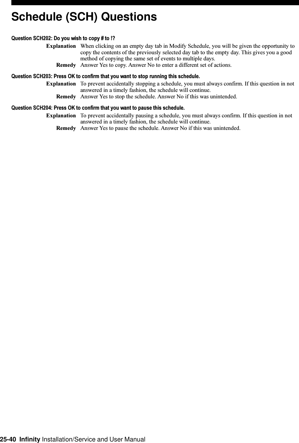 25-40  Infinity Installation/Service and User ManualSchedule (SCH) QuestionsQuestion SCH202: Do you wish to copy # to !?Explanation When clicking on an empty day tab in Modify Schedule, you will be given the opportunity tocopy the contents of the previously selected day tab to the empty day. This gives you a goodmethod of copying the same set of events to multiple days.Remedy Answer Yes to copy. Answer No to enter a different set of actions.Question SCH203: Press OK to confirm that you want to stop running this schedule.Explanation To prevent accidentally stopping a schedule, you must always confirm. If this question in notanswered in a timely fashion, the schedule will continue.Remedy Answer Yes to stop the schedule. Answer No if this was unintended.Question SCH204: Press OK to confirm that you want to pause this schedule.Explanation To prevent accidentally pausing a schedule, you must always confirm. If this question in notanswered in a timely fashion, the schedule will continue.Remedy Answer Yes to pause the schedule. Answer No if this was unintended.