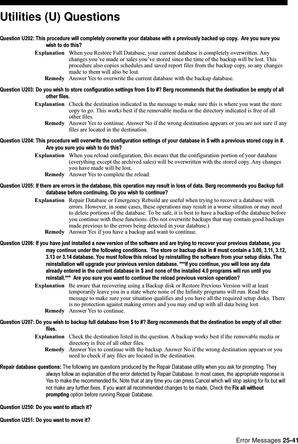 Error Messages 25-41Utilities (U) QuestionsQuestion U202: This procedure will completely overwrite your database with a previously backed up copy.  Are you sure youwish to do this?Explanation When you Restore Full Database, your current database is completely overwritten. Anychanges youve made or sales youve stored since the time of the backup will be lost. Thisprocedure also copies schedules and saved report files from the backup copy, so any changesmade to them will also be lost.Remedy Answer Yes to overwrite the current database with the backup database.Question U203: Do you wish to store configuration settings from $ to #? Berg recommends that the destination be empty of allother files.Explanation Check the destination indicated in the message to make sure this is where you want the storecopy to go. This works best if the removable media or the directory indicated is free of allother files.Remedy Answer Yes to continue. Answer No if the wrong destination appears or you are not sure if anyfiles are located in the destination.Question U204: This procedure will overwrite the configuration settings of your database in $ with a previous stored copy in #.Are you sure you wish to do this?Explanation When you reload configuration, this means that the configuration portion of your database(everything except the archived sales) will be overwritten with the stored copy. Any changesyou have made will be lost.Remedy Answer Yes to complete the reload.Question U205: If there are errors in the database, this operation may result in loss of data. Berg recommends you Backup fulldatabase before continuing. Do you wish to continue?Explanation Repair Database or Emergency Rebuild are useful when trying to recover a database witherrors. However, in some cases, these operations may result in a worse situation or may needto delete portions of the database. To be safe, it is best to have a backup of the database beforeyou continue with these functions. (Do not overwrite backups that may contain good backupsmade previous to the errors being detected in your database.)Remedy Answer Yes if you have a backup and want to continue.Question U206: If you have just installed a new version of the software and are trying to recover your previous database, youmay continue under the following conditions.  The store or backup disk in # must contain a 3.00, 3.11, 3.12,3.13 or 3.14 database. You must follow this reload by reinstalling the software from your setup disks. Thereinstallation will upgrade your previous version database. ***If you continue, you will lose any dataalready entered in the current database in $ and none of the installed 4.0 programs will run until youreinstall.***  Are you sure you want to continue the reload previous version operation?Explanation Be aware that recovering using a Backup disk or Restore Previous Version will at leasttemporarily leave you in a state where none of the Infinity programs will run. Read themessage to make sure your situation qualifies and you have all the required setup disks. Thereis no protection against making errors and you may end up with all data being lost.Remedy Answer Yes to continue.Question U207: Do you wish to backup full database from $ to #? Berg recommends that the destination be empty of all otherfiles.Explanation Check the destination listed in the question. A backup works best if the removable media ordirectory is free of all other files.Remedy Answer Yes to continue with the backup. Answer No if the wrong destination appears or youneed to check if any files are located in the destination.Repair database questions: The following are questions produced by the Repair Database utility when you ask for prompting. Theyalways follow an explanation of the error detected by Repair Database. In most cases, the appropriate response isYes to make the recommended fix. Note that at any time you can press Cancel which will stop asking for fix but willnot make any further fixes. If you want all recommended changes to be made, Check the Fix all withoutprompting option before running Repair Database.Question U250: Do you want to attach it?Question U251: Do you want to move it?