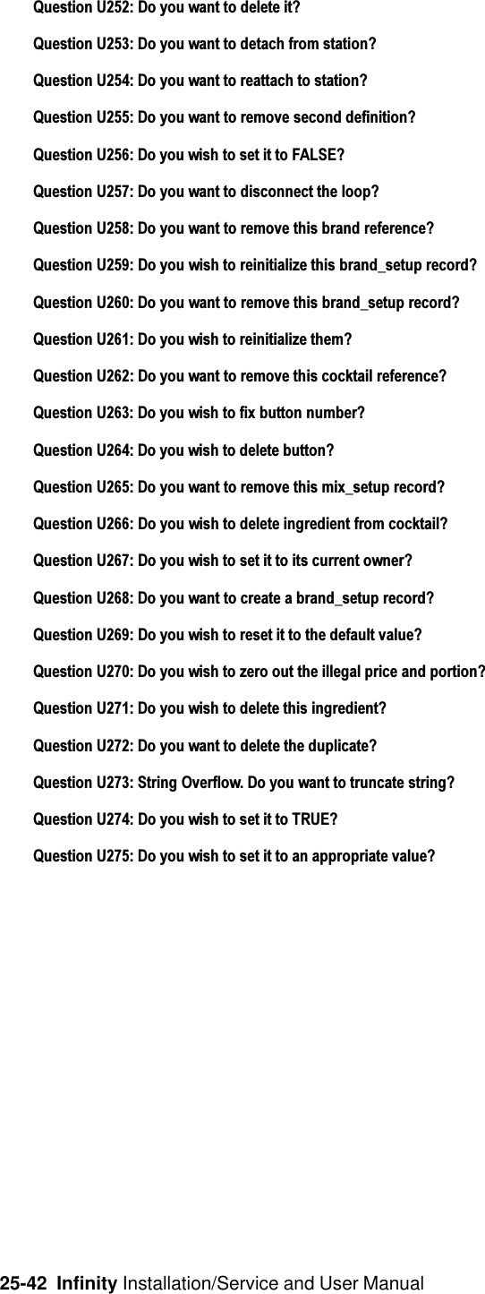 25-42  Infinity Installation/Service and User ManualQuestion U252: Do you want to delete it?Question U253: Do you want to detach from station?Question U254: Do you want to reattach to station?Question U255: Do you want to remove second definition?Question U256: Do you wish to set it to FALSE?Question U257: Do you want to disconnect the loop?Question U258: Do you want to remove this brand reference?Question U259: Do you wish to reinitialize this brand_setup record?Question U260: Do you want to remove this brand_setup record?Question U261: Do you wish to reinitialize them?Question U262: Do you want to remove this cocktail reference?Question U263: Do you wish to fix button number?Question U264: Do you wish to delete button?Question U265: Do you want to remove this mix_setup record?Question U266: Do you wish to delete ingredient from cocktail?Question U267: Do you wish to set it to its current owner?Question U268: Do you want to create a brand_setup record?Question U269: Do you wish to reset it to the default value?Question U270: Do you wish to zero out the illegal price and portion?Question U271: Do you wish to delete this ingredient?Question U272: Do you want to delete the duplicate?Question U273: String Overflow. Do you want to truncate string?Question U274: Do you wish to set it to TRUE?Question U275: Do you wish to set it to an appropriate value?