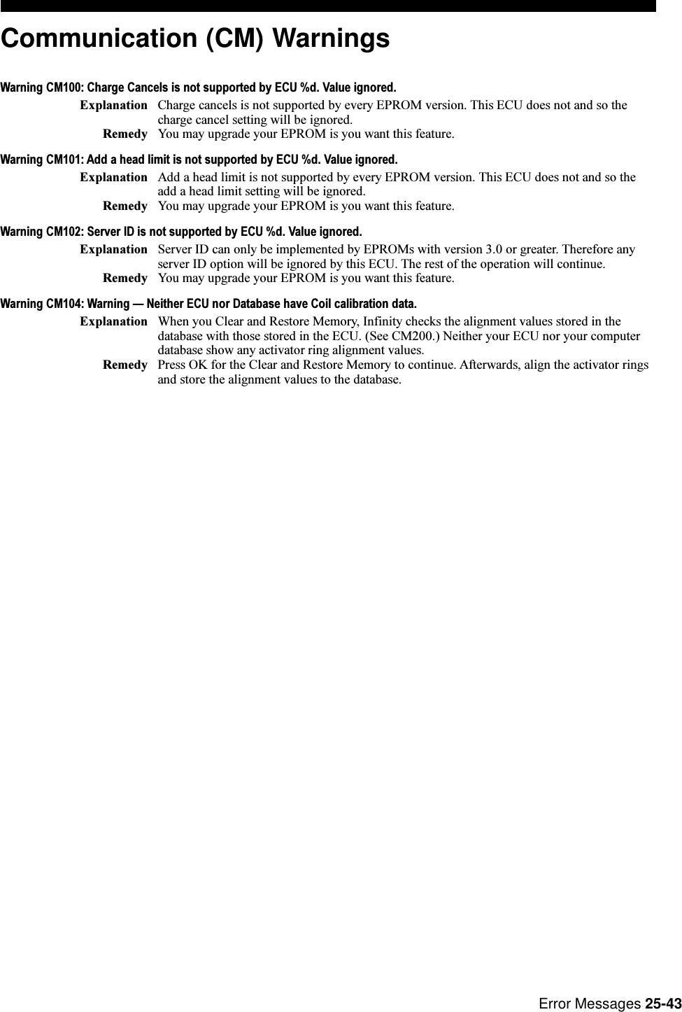 Error Messages 25-43Communication (CM) WarningsWarning CM100: Charge Cancels is not supported by ECU %d. Value ignored.Explanation Charge cancels is not supported by every EPROM version. This ECU does not and so thecharge cancel setting will be ignored.Remedy You may upgrade your EPROM is you want this feature.Warning CM101: Add a head limit is not supported by ECU %d. Value ignored.Explanation Add a head limit is not supported by every EPROM version. This ECU does not and so theadd a head limit setting will be ignored.Remedy You may upgrade your EPROM is you want this feature.Warning CM102: Server ID is not supported by ECU %d. Value ignored.Explanation Server ID can only be implemented by EPROMs with version 3.0 or greater. Therefore anyserver ID option will be ignored by this ECU. The rest of the operation will continue.Remedy You may upgrade your EPROM is you want this feature.Warning CM104: Warning  Neither ECU nor Database have Coil calibration data.Explanation When you Clear and Restore Memory, Infinity checks the alignment values stored in thedatabase with those stored in the ECU. (See CM200.) Neither your ECU nor your computerdatabase show any activator ring alignment values.Remedy Press OK for the Clear and Restore Memory to continue. Afterwards, align the activator ringsand store the alignment values to the database.