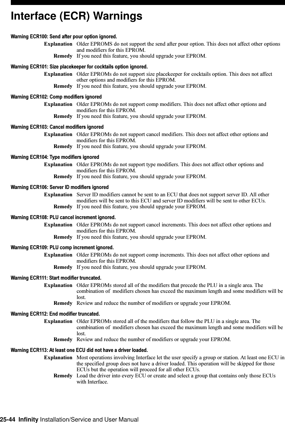 25-44  Infinity Installation/Service and User ManualInterface (ECR) WarningsWarning ECR100: Send after pour option ignored.Explanation Older EPROMS do not support the send after pour option. This does not affect other optionsand modifiers for this EPROM.Remedy If you need this feature, you should upgrade your EPROM.Warning ECR101: Size placekeeper for cocktails option ignored.Explanation Older EPROMs do not support size placekeeper for cocktails option. This does not affectother options and modifiers for this EPROM.Remedy If you need this feature, you should upgrade your EPROM.Warning ECR102: Comp modifiers ignoredExplanation Older EPROMs do not support comp modifiers. This does not affect other options andmodifiers for this EPROM.Remedy If you need this feature, you should upgrade your EPROM.Warning ECR103: Cancel modifiers ignoredExplanation Older EPROMs do not support cancel modifiers. This does not affect other options andmodifiers for this EPROM.Remedy If you need this feature, you should upgrade your EPROM.Warning ECR104: Type modifiers ignoredExplanation Older EPROMs do not support type modifiers. This does not affect other options andmodifiers for this EPROM.Remedy If you need this feature, you should upgrade your EPROM.Warning ECR106: Server ID modifiers ignoredExplanation Server ID modifiers cannot be sent to an ECU that does not support server ID. All othermodifiers will be sent to this ECU and server ID modifiers will be sent to other ECUs.Remedy If you need this feature, you should upgrade your EPROM.Warning ECR108: PLU cancel increment ignored.Explanation Older EPROMs do not support cancel increments. This does not affect other options andmodifiers for this EPROM.Remedy If you need this feature, you should upgrade your EPROM.Warning ECR109: PLU comp increment ignored.Explanation Older EPROMs do not support comp increments. This does not affect other options andmodifiers for this EPROM.Remedy If you need this feature, you should upgrade your EPROM.Warning ECR111: Start modifier truncated.Explanation Older EPROMs stored all of the modifiers that precede the PLU in a single area. Thecombination of  modifiers chosen has exceed the maximum length and some modifiers will belost.Remedy Review and reduce the number of modifiers or upgrade your EPROM.Warning ECR112: End modifier truncated.Explanation Older EPROMs stored all of the modifiers that follow the PLU in a single area. Thecombination of  modifiers chosen has exceed the maximum length and some modifiers will belost.Remedy Review and reduce the number of modifiers or upgrade your EPROM.Warning ECR113: At least one ECU did not have a driver loaded.Explanation Most operations involving Interface let the user specify a group or station. At least one ECU inthe specified group does not have a driver loaded. This operation will be skipped for thoseECUs but the operation will proceed for all other ECUs.Remedy Load the driver into every ECU or create and select a group that contains only those ECUswith Interface.
