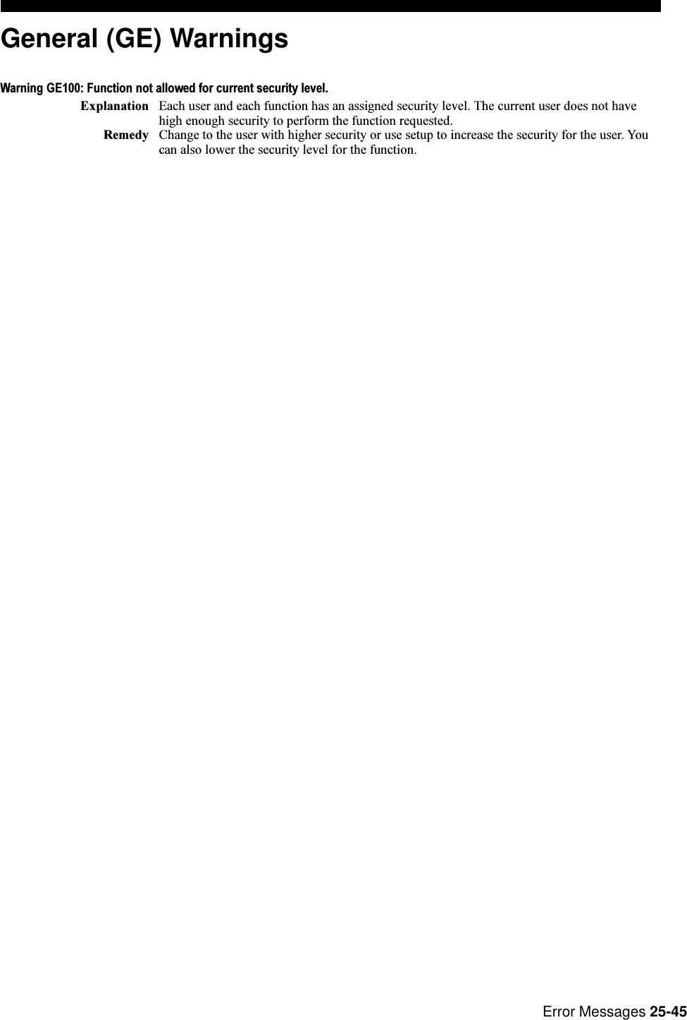 Error Messages 25-45General (GE) WarningsWarning GE100: Function not allowed for current security level.Explanation Each user and each function has an assigned security level. The current user does not havehigh enough security to perform the function requested.Remedy Change to the user with higher security or use setup to increase the security for the user. Youcan also lower the security level for the function.