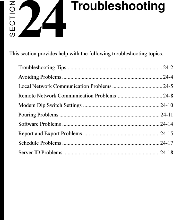 SECTION24 TroubleshootingThis section provides help with the following troubleshooting topics:Troubleshooting Tips .................................................................... 24-2Avoiding Problems ........................................................................24-4Local Network Communication Problems.................................... 24-5Remote Network Communication Problems ................................ 24-8Modem Dip Switch Settings .......................................................24-10Pouring Problems ........................................................................ 24-11Software Problems ......................................................................24-14Report and Export Problems ....................................................... 24-15Schedule Problems ...................................................................... 24-17Server ID Problems ..................................................................... 24-18