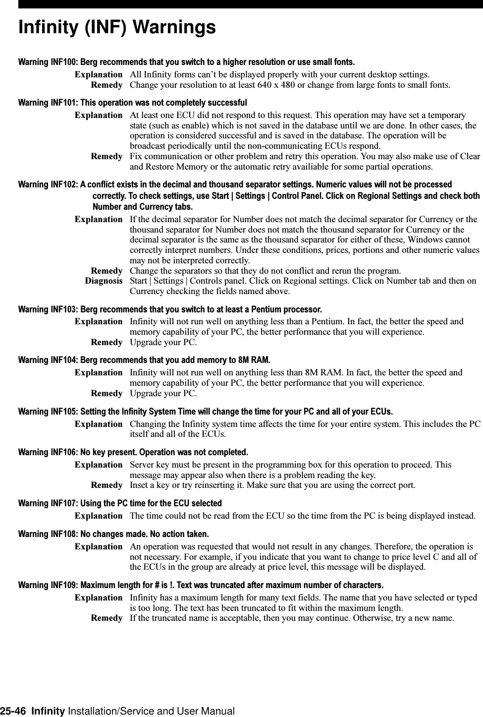 25-46  Infinity Installation/Service and User ManualInfinity (INF) WarningsWarning INF100: Berg recommends that you switch to a higher resolution or use small fonts.Explanation All Infinity forms cant be displayed properly with your current desktop settings.Remedy Change your resolution to at least 640 x 480 or change from large fonts to small fonts.Warning INF101: This operation was not completely successfulExplanation At least one ECU did not respond to this request. This operation may have set a temporarystate (such as enable) which is not saved in the database until we are done. In other cases, theoperation is considered successful and is saved in the database. The operation will bebroadcast periodically until the non-communicating ECUs respond.Remedy Fix communication or other problem and retry this operation. You may also make use of Clearand Restore Memory or the automatic retry availiable for some partial operations.Warning INF102: A conflict exists in the decimal and thousand separator settings. Numeric values will not be processedcorrectly. To check settings, use Start | Settings | Control Panel. Click on Regional Settings and check bothNumber and Currency tabs.Explanation If the decimal separator for Number does not match the decimal separator for Currency or thethousand separator for Number does not match the thousand separator for Currency or thedecimal separator is the same as the thousand separator for either of these, Windows cannotcorrectly interpret numbers. Under these conditions, prices, portions and other numeric valuesmay not be interpreted correctly.Remedy Change the separators so that they do not conflict and rerun the program.Diagnosis Start | Settings | Controls panel. Click on Regional settings. Click on Number tab and then onCurrency checking the fields named above.Warning INF103: Berg recommends that you switch to at least a Pentium processor.Explanation Infinity will not run well on anything less than a Pentium. In fact, the better the speed andmemory capability of your PC, the better performance that you will experience.Remedy Upgrade your PC.Warning INF104: Berg recommends that you add memory to 8M RAM.Explanation Infinity will not run well on anything less than 8M RAM. In fact, the better the speed andmemory capability of your PC, the better performance that you will experience.Remedy Upgrade your PC.Warning INF105: Setting the Infinity System Time will change the time for your PC and all of your ECUs.Explanation Changing the Infinity system time affects the time for your entire system. This includes the PCitself and all of the ECUs.Warning INF106: No key present. Operation was not completed.Explanation Server key must be present in the programming box for this operation to proceed. Thismessage may appear also when there is a problem reading the key.Remedy Inset a key or try reinserting it. Make sure that you are using the correct port.Warning INF107: Using the PC time for the ECU selectedExplanation The time could not be read from the ECU so the time from the PC is being displayed instead.Warning INF108: No changes made. No action taken.Explanation An operation was requested that would not result in any changes. Therefore, the operation isnot necessary. For example, if you indicate that you want to change to price level C and all ofthe ECUs in the group are already at price level, this message will be displayed.Warning INF109: Maximum length for # is !. Text was truncated after maximum number of characters.Explanation Infinity has a maximum length for many text fields. The name that you have selected or typedis too long. The text has been truncated to fit within the maximum length.Remedy If the truncated name is acceptable, then you may continue. Otherwise, try a new name.