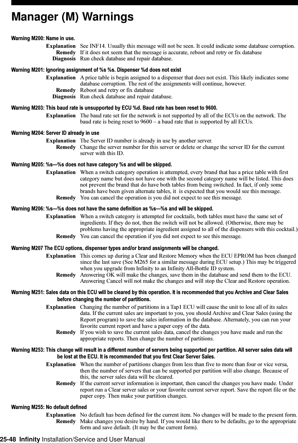 25-48  Infinity Installation/Service and User ManualManager (M) WarningsWarning M200: Name in use.Explanation See INF14. Usually this message will not be seen. It could indicate some database corruption.Remedy If it does not seem that the message is accurate, reboot and retry or fix databaseDiagnosis Run check database and repair database.Warning M201: Ignoring assignment of %s %s. Dispenser %d does not existExplanation A price table is begin assigned to a dispenser that does not exist. This likely indicates somedatabase corruption. The rest of the assignments will continue, however.Remedy Reboot and retry or fix databaseDiagnosis Run check database and repair database.Warning M203: This baud rate is unsupported by ECU %d. Baud rate has been reset to 9600.Explanation The baud rate set for the network is not supported by all of the ECUs on the network. Thebaud rate is being reset to 9600  a baud rate that is supported by all ECUs.Warning M204: Server ID already in useExplanation The Server ID number is already in use by another server.Remedy Change the server number for this server or delete or change the server ID for the currentserver with this ID.Warning M205: %s%s does not have category %s and will be skipped.Explanation When a switch category operation is attempted, every brand that has a price table with firstcategory name but does not have one with the second category name will be listed. This doesnot prevent the brand that do have both tables from being switched. In fact, if only somebrands have been given alternate tables, it  is expected that you would see this message.Remedy You can cancel the operation is you did not expect to see this message.Warning M206: %s%s does not have the same definition as %s%s and will be skipped.Explanation When a switch category is attempted for cocktails, both tables must have the same set ofingredients. If they do not, then the switch will not be allowed. (Otherwise, there may beproblems having the appropriate ingredient assigned to all of the dispensers with this cocktail.)Remedy You can cancel the operation if you did not expect to see this message.Warning M207 The ECU options, dispenser types and/or brand assignments will be changed.Explanation This comes up during a Clear and Restore Memory when the ECU EPROM has been changedsince the last save (See M265 for a similar message during ECU setup.) This may be triggeredwhen you upgrade from Infinity to an Infinity All-Bottle ID system.Remedy Answering OK will make the changes, save them in the database and send them to the ECU.Answering Cancel will not make the changes and will stop the Clear and Restore operation.Warning M251: Sales data on this ECU will be cleared by this operation. It is recommended that you Archive and Clear Salesbefore changing the number of partitions.Explanation Changing the number of partitions in a Tap1 ECU will cause the unit to lose all of its salesdata. If the current sales are important to you, you should Archive and Clear Sales (using theReport program) to save the sales information in the database. Alternately, you can run yourfavorite current report and have a paper copy of the data.Remedy If you wish to save the current sales data, cancel the changes you have made and run theappropriate reports. Then change the number of partitions.Warning M253: This change will result in a different number of servers being supported per partition. All server sales data willbe lost at the ECU. It is recommended that you first Clear Server Sales.Explanation When the number of partitions changes from less than five to more than four or vice versa,then the number of servers that can be supported per partition will also change. Because ofthis, the server sales data will be cleared.Remedy If the current server information is important, then cancel the changes you have made. Underreport run a Clear server sales or your favorite current server report. Save the report file or thepaper copy. Then make your partition changes.Warning M255: No default definedExplanation No default has been defined for the current item. No changes will be made to the present form.Remedy Make changes you desire by hand. If you would like there to be defaults, go to the appropriateform and save default. (It may be the current form).