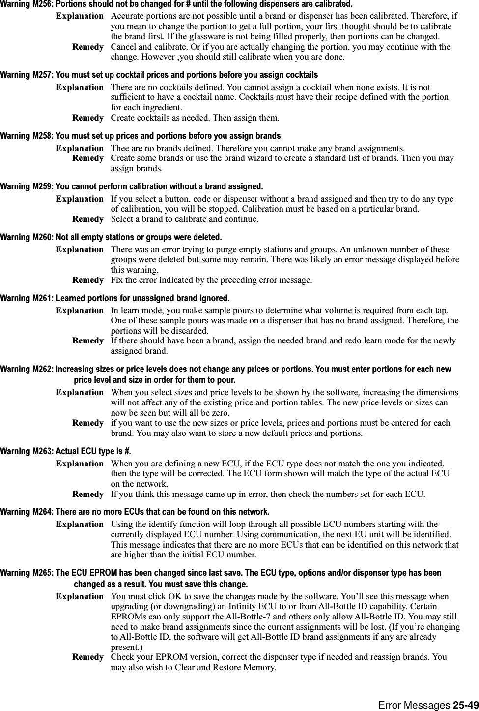 Error Messages 25-49Warning M256: Portions should not be changed for # until the following dispensers are calibrated.Explanation Accurate portions are not possible until a brand or dispenser has been calibrated. Therefore, ifyou mean to change the portion to get a full portion, your first thought should be to calibratethe brand first. If the glassware is not being filled properly, then portions can be changed.Remedy Cancel and calibrate. Or if you are actually changing the portion, you may continue with thechange. However ,you should still calibrate when you are done.Warning M257: You must set up cocktail prices and portions before you assign cocktailsExplanation There are no cocktails defined. You cannot assign a cocktail when none exists. It is notsufficient to have a cocktail name. Cocktails must have their recipe defined with the portionfor each ingredient.Remedy Create cocktails as needed. Then assign them.Warning M258: You must set up prices and portions before you assign brandsExplanation Thee are no brands defined. Therefore you cannot make any brand assignments.Remedy Create some brands or use the brand wizard to create a standard list of brands. Then you mayassign brands.Warning M259: You cannot perform calibration without a brand assigned.Explanation If you select a button, code or dispenser without a brand assigned and then try to do any typeof calibration, you will be stopped. Calibration must be based on a particular brand.Remedy Select a brand to calibrate and continue.Warning M260: Not all empty stations or groups were deleted.Explanation There was an error trying to purge empty stations and groups. An unknown number of thesegroups were deleted but some may remain. There was likely an error message displayed beforethis warning.Remedy Fix the error indicated by the preceding error message.Warning M261: Learned portions for unassigned brand ignored.Explanation In learn mode, you make sample pours to determine what volume is required from each tap.One of these sample pours was made on a dispenser that has no brand assigned. Therefore, theportions will be discarded.Remedy If there should have been a brand, assign the needed brand and redo learn mode for the newlyassigned brand.Warning M262: Increasing sizes or price levels does not change any prices or portions. You must enter portions for each newprice level and size in order for them to pour.Explanation When you select sizes and price levels to be shown by the software, increasing the dimensionswill not affect any of the existing price and portion tables. The new price levels or sizes cannow be seen but will all be zero.Remedy if you want to use the new sizes or price levels, prices and portions must be entered for eachbrand. You may also want to store a new default prices and portions.Warning M263: Actual ECU type is #.Explanation When you are defining a new ECU, if the ECU type does not match the one you indicated,then the type will be corrected. The ECU form shown will match the type of the actual ECUon the network.Remedy If you think this message came up in error, then check the numbers set for each ECU.Warning M264: There are no more ECUs that can be found on this network.Explanation Using the identify function will loop through all possible ECU numbers starting with thecurrently displayed ECU number. Using communication, the next EU unit will be identified.This message indicates that there are no more ECUs that can be identified on this network thatare higher than the initial ECU number.Warning M265: The ECU EPROM has been changed since last save. The ECU type, options and/or dispenser type has beenchanged as a result. You must save this change.Explanation You must click OK to save the changes made by the software. Youll see this message whenupgrading (or downgrading) an Infinity ECU to or from All-Bottle ID capability. CertainEPROMs can only support the All-Bottle-7 and others only allow All-Bottle ID. You may stillneed to make brand assignments since the current assignments will be lost. (If youre changingto All-Bottle ID, the software will get All-Bottle ID brand assignments if any are alreadypresent.)Remedy Check your EPROM version, correct the dispenser type if needed and reassign brands. Youmay also wish to Clear and Restore Memory.