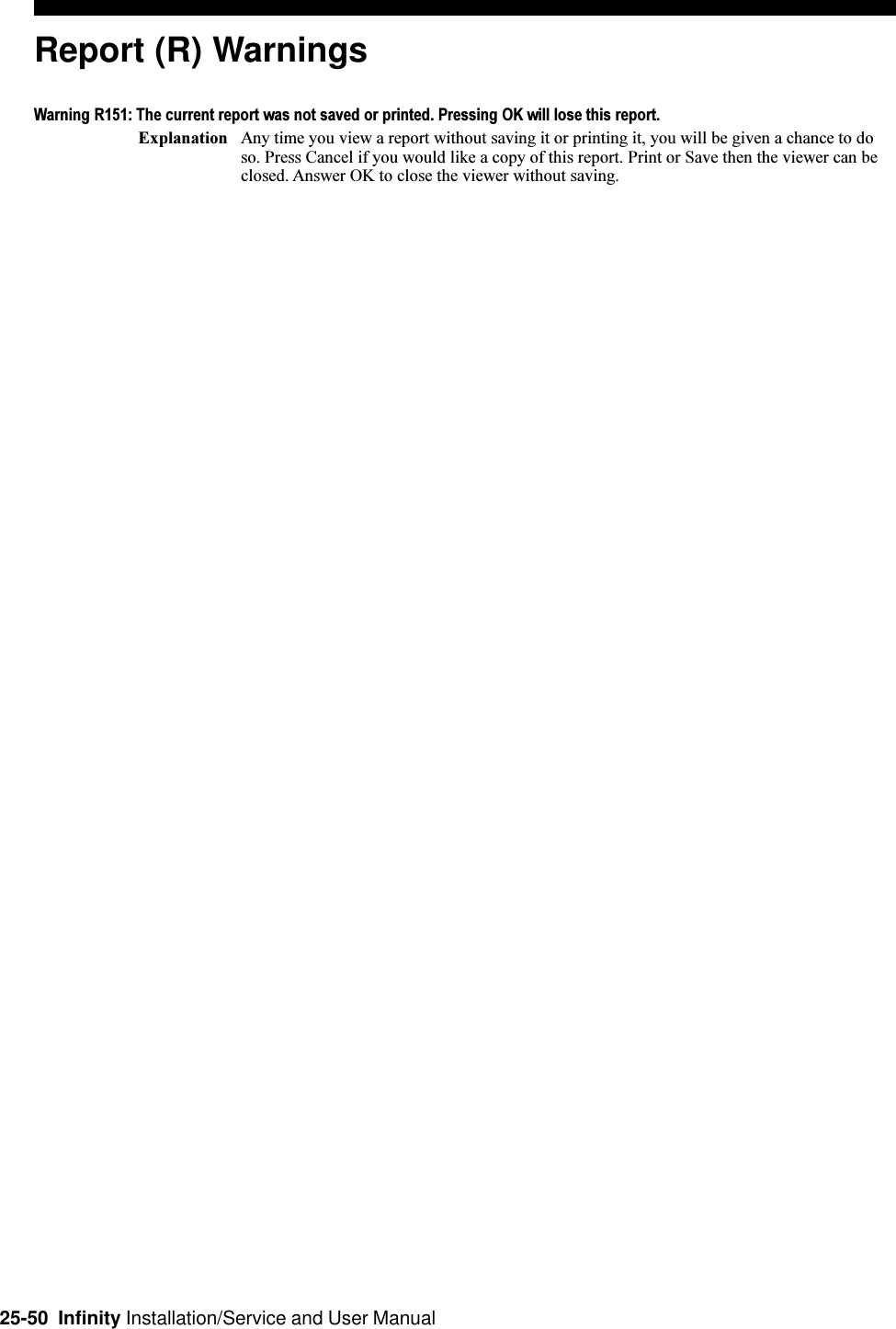 25-50  Infinity Installation/Service and User ManualReport (R) WarningsWarning R151: The current report was not saved or printed. Pressing OK will lose this report.Explanation Any time you view a report without saving it or printing it, you will be given a chance to doso. Press Cancel if you would like a copy of this report. Print or Save then the viewer can beclosed. Answer OK to close the viewer without saving.
