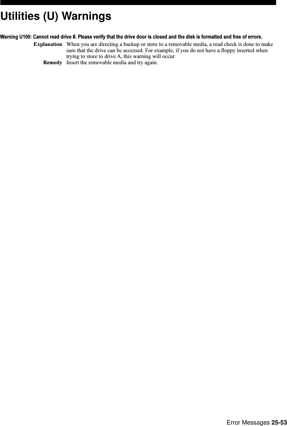 Error Messages 25-53Utilities (U) WarningsWarning U100: Cannot read drive #. Please verify that the drive door is closed and the disk is formatted and free of errors.Explanation When you are directing a backup or store to a removable media, a read check is done to makesure that the drive can be accessed. For example, if you do not have a floppy inserted whentrying to store to drive A, this warning will occur.Remedy Insert the removable media and try again.
