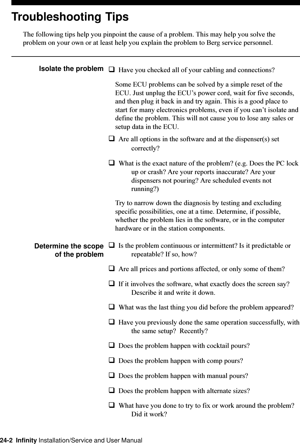 24-2  Infinity Installation/Service and User ManualTroubleshooting TipsThe following tips help you pinpoint the cause of a problem. This may help you solve theproblem on your own or at least help you explain the problem to Berg service personnel.Isolate the problem qHave you checked all of your cabling and connections?Some ECU problems can be solved by a simple reset of theECU. Just unplug the ECUs power cord, wait for five seconds,and then plug it back in and try again. This is a good place tostart for many electronics problems, even if you cant isolate anddefine the problem. This will not cause you to lose any sales orsetup data in the ECU.qAre all options in the software and at the dispenser(s) setcorrectly?qWhat is the exact nature of the problem? (e.g. Does the PC lockup or crash? Are your reports inaccurate? Are yourdispensers not pouring? Are scheduled events notrunning?)Try to narrow down the diagnosis by testing and excludingspecific possibilities, one at a time. Determine, if possible,whether the problem lies in the software, or in the computerhardware or in the station components.Determine the scopeof the problemqIs the problem continuous or intermittent? Is it predictable orrepeatable? If so, how?qAre all prices and portions affected, or only some of them?qIf it involves the software, what exactly does the screen say?Describe it and write it down.qWhat was the last thing you did before the problem appeared?qHave you previously done the same operation successfully, withthe same setup?  Recently?qDoes the problem happen with cocktail pours?qDoes the problem happen with comp pours?qDoes the problem happen with manual pours?qDoes the problem happen with alternate sizes?qWhat have you done to try to fix or work around the problem?Did it work?