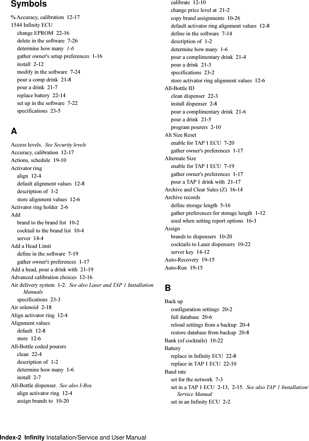 Index-2  Infinity Installation/Service and User ManualSymbols% Accuracy, calibration  12-171544 Infinity ECUchange EPROM  22-16delete in the software  7-26determine how many  1-6gather owner&apos;s setup preferences  1-16install  2-12modify in the software  7-24pour a comp drink  21-8pour a drink  21-7replace battery  22-14set up in the software  7-22specifications  23-5AAccess levels. See Security levelsAccuracy, calibration  12-17Actions, schedule  19-10Activator ringalign  12-4default alignment values  12-8description of  1-2store alignment values  12-6Activator ring holder  2-6Addbrand to the brand list  10-2cocktail to the brand list  10-4server  14-4Add a Head Limitdefine in the software  7-19gather owner&apos;s preferences  1-17Add a head, pour a drink with  21-19Advanced calibration choices  12-16Air delivery system  1-2. See also Laser and TAP 1 InstallationManualsspecifications  23-3Air solenoid  2-18Align activator ring  12-4Alignment valuesdefault  12-8store  12-6All-Bottle coded pourersclean  22-4description of  1-2determine how many  1-6install  2-7All-Bottle dispenser. See also I-Boxalign activator ring  12-4assign brands to  10-20calibrate  12-10change price level at  21-2copy brand assignments  10-26default activator ring alignment values  12-8define in the software  7-14description of  1-2determine how many  1-6pour a complimentary drink  21-4pour a drink  21-3specifications  23-2store activator ring alignment values  12-6All-Bottle IDclean dispenser  22-3install dispenser  2-8pour a complimentary drink  21-6pour a drink  21-5program pourers  2-10Alt Size Resetenable for TAP 1 ECU  7-20gather owner&apos;s preferences  1-17Alternate Sizeenable for TAP 1 ECU  7-19gather owner&apos;s preferences  1-17pour a TAP 1 drink with  21-17Archive and Clear Sales (Z)  16-14Archive recordsdefine storage length  5-16gather preferences for storage length  1-12used when setting report options  16-3Assignbrands to dispensers  10-20cocktails to Laser dispensers  10-22server key  14-12Auto-Recovery  19-15Auto-Run  19-15BBack upconfiguration settings  20-2full database  20-6reload settings from a backup  20-4restore database from backup  20-8Bank (of cocktails)  10-22Batteryreplace in Infinity ECU  22-8replace in TAP 1 ECU  22-10Baud rateset for the network  7-3set in a TAP 1 ECU  2-13, 2-15. See also TAP 1 Installation/Service Manualset in an Infinity ECU  2-2