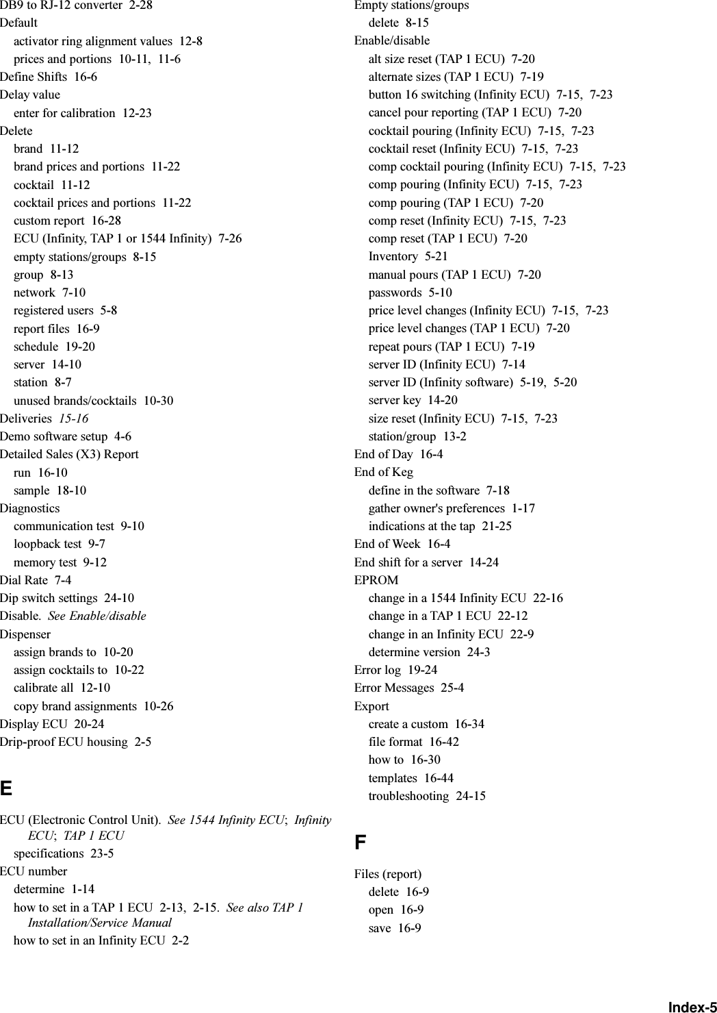 Index-5DB9 to RJ-12 converter  2-28Defaultactivator ring alignment values  12-8prices and portions  10-11, 11-6Define Shifts  16-6Delay valueenter for calibration  12-23Deletebrand  11-12brand prices and portions  11-22cocktail  11-12cocktail prices and portions  11-22custom report  16-28ECU (Infinity, TAP 1 or 1544 Infinity)  7-26empty stations/groups  8-15group  8-13network  7-10registered users  5-8report files  16-9schedule  19-20server  14-10station  8-7unused brands/cocktails  10-30Deliveries  15-16Demo software setup  4-6Detailed Sales (X3) Reportrun  16-10sample  18-10Diagnosticscommunication test  9-10loopback test  9-7memory test  9-12Dial Rate  7-4Dip switch settings  24-10Disable. See Enable/disableDispenserassign brands to  10-20assign cocktails to  10-22calibrate all  12-10copy brand assignments  10-26Display ECU  20-24Drip-proof ECU housing  2-5EECU (Electronic Control Unit). See 1544 Infinity ECU;InfinityECU;TAP 1 ECUspecifications  23-5ECU numberdetermine  1-14how to set in a TAP 1 ECU  2-13, 2-15. See also TAP 1Installation/Service Manualhow to set in an Infinity ECU  2-2Empty stations/groupsdelete  8-15Enable/disablealt size reset (TAP 1 ECU)  7-20alternate sizes (TAP 1 ECU)  7-19button 16 switching (Infinity ECU)  7-15, 7-23cancel pour reporting (TAP 1 ECU)  7-20cocktail pouring (Infinity ECU)  7-15, 7-23cocktail reset (Infinity ECU)  7-15, 7-23comp cocktail pouring (Infinity ECU)  7-15, 7-23comp pouring (Infinity ECU)  7-15, 7-23comp pouring (TAP 1 ECU)  7-20comp reset (Infinity ECU)  7-15, 7-23comp reset (TAP 1 ECU)  7-20Inventory  5-21manual pours (TAP 1 ECU)  7-20passwords  5-10price level changes (Infinity ECU)  7-15, 7-23price level changes (TAP 1 ECU)  7-20repeat pours (TAP 1 ECU)  7-19server ID (Infinity ECU)  7-14server ID (Infinity software)  5-19, 5-20server key  14-20size reset (Infinity ECU)  7-15, 7-23station/group  13-2End of Day  16-4End of Kegdefine in the software  7-18gather owner&apos;s preferences  1-17indications at the tap  21-25End of Week  16-4End shift for a server  14-24EPROMchange in a 1544 Infinity ECU  22-16change in a TAP 1 ECU  22-12change in an Infinity ECU  22-9determine version  24-3Error log  19-24Error Messages  25-4Exportcreate a custom  16-34file format  16-42how to  16-30templates  16-44troubleshooting  24-15FFiles (report)delete  16-9open  16-9save  16-9