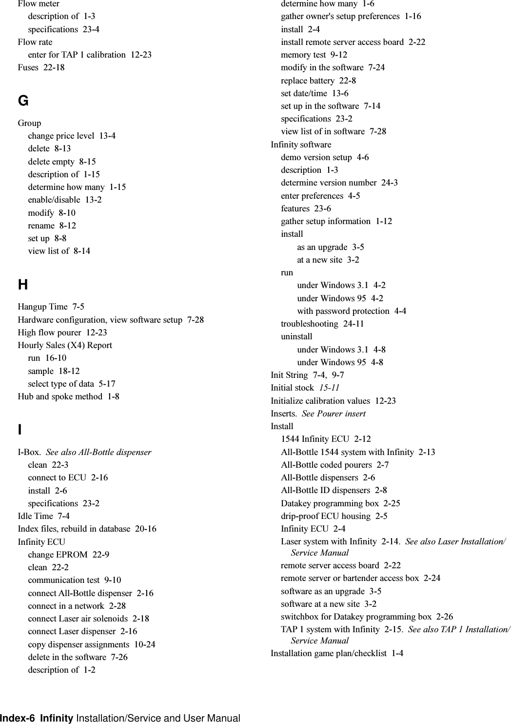 Index-6  Infinity Installation/Service and User ManualFlow meterdescription of  1-3specifications  23-4Flow rateenter for TAP 1 calibration  12-23Fuses  22-18GGroupchange price level  13-4delete  8-13delete empty  8-15description of  1-15determine how many  1-15enable/disable  13-2modify  8-10rename  8-12set up  8-8view list of  8-14HHangup Time  7-5Hardware configuration, view software setup  7-28High flow pourer  12-23Hourly Sales (X4) Reportrun  16-10sample  18-12select type of data  5-17Hub and spoke method  1-8II-Box. See also All-Bottle dispenserclean  22-3connect to ECU  2-16install  2-6specifications  23-2Idle Time  7-4Index files, rebuild in database  20-16Infinity ECUchange EPROM  22-9clean  22-2communication test  9-10connect All-Bottle dispenser  2-16connect in a network  2-28connect Laser air solenoids  2-18connect Laser dispenser  2-16copy dispenser assignments  10-24delete in the software  7-26description of  1-2determine how many  1-6gather owner&apos;s setup preferences  1-16install  2-4install remote server access board  2-22memory test  9-12modify in the software  7-24replace battery  22-8set date/time  13-6set up in the software  7-14specifications  23-2view list of in software  7-28Infinity softwaredemo version setup  4-6description  1-3determine version number  24-3enter preferences  4-5features  23-6gather setup information  1-12installas an upgrade  3-5at a new site  3-2rununder Windows 3.1  4-2under Windows 95  4-2with password protection  4-4troubleshooting  24-11uninstallunder Windows 3.1  4-8under Windows 95  4-8Init String  7-4, 9-7Initial stock  15-11Initialize calibration values  12-23Inserts. See Pourer insertInstall1544 Infinity ECU  2-12All-Bottle 1544 system with Infinity  2-13All-Bottle coded pourers  2-7All-Bottle dispensers  2-6All-Bottle ID dispensers  2-8Datakey programming box  2-25drip-proof ECU housing  2-5Infinity ECU  2-4Laser system with Infinity  2-14. See also Laser Installation/Service Manualremote server access board  2-22remote server or bartender access box  2-24software as an upgrade  3-5software at a new site  3-2switchbox for Datakey programming box  2-26TAP 1 system with Infinity  2-15. See also TAP 1 Installation/Service ManualInstallation game plan/checklist  1-4