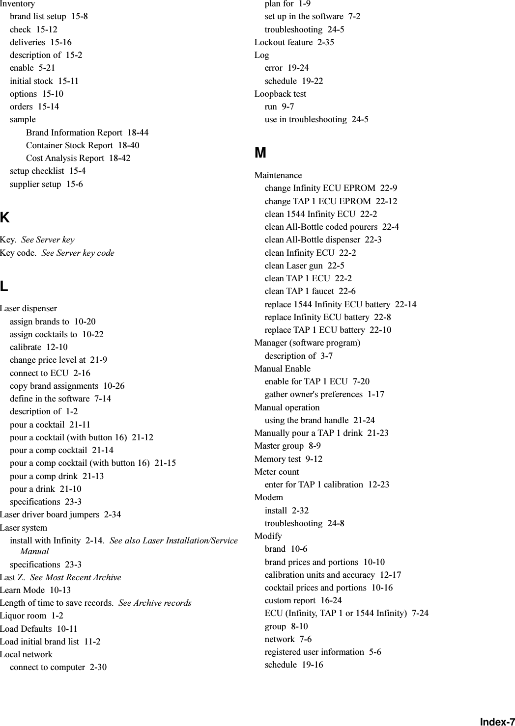 Index-7Inventorybrand list setup  15-8check  15-12deliveries  15-16description of  15-2enable  5-21initial stock  15-11options  15-10orders  15-14sampleBrand Information Report  18-44Container Stock Report  18-40Cost Analysis Report  18-42setup checklist  15-4supplier setup  15-6KKey. See Server keyKey code. See Server key codeLLaser dispenserassign brands to  10-20assign cocktails to  10-22calibrate  12-10change price level at  21-9connect to ECU  2-16copy brand assignments  10-26define in the software  7-14description of  1-2pour a cocktail  21-11pour a cocktail (with button 16)  21-12pour a comp cocktail  21-14pour a comp cocktail (with button 16)  21-15pour a comp drink  21-13pour a drink  21-10specifications  23-3Laser driver board jumpers  2-34Laser systeminstall with Infinity  2-14. See also Laser Installation/ServiceManualspecifications  23-3Last Z. See Most Recent ArchiveLearn Mode  10-13Length of time to save records. See Archive recordsLiquor room  1-2Load Defaults  10-11Load initial brand list  11-2Local networkconnect to computer  2-30plan for  1-9set up in the software  7-2troubleshooting  24-5Lockout feature  2-35Logerror  19-24schedule  19-22Loopback testrun  9-7use in troubleshooting  24-5MMaintenancechange Infinity ECU EPROM  22-9change TAP 1 ECU EPROM  22-12clean 1544 Infinity ECU  22-2clean All-Bottle coded pourers  22-4clean All-Bottle dispenser  22-3clean Infinity ECU  22-2clean Laser gun  22-5clean TAP 1 ECU  22-2clean TAP 1 faucet  22-6replace 1544 Infinity ECU battery  22-14replace Infinity ECU battery  22-8replace TAP 1 ECU battery  22-10Manager (software program)description of  3-7Manual Enableenable for TAP 1 ECU  7-20gather owner&apos;s preferences  1-17Manual operationusing the brand handle  21-24Manually pour a TAP 1 drink  21-23Master group  8-9Memory test  9-12Meter countenter for TAP 1 calibration  12-23Modeminstall  2-32troubleshooting  24-8Modifybrand  10-6brand prices and portions  10-10calibration units and accuracy  12-17cocktail prices and portions  10-16custom report  16-24ECU (Infinity, TAP 1 or 1544 Infinity)  7-24group  8-10network  7-6registered user information  5-6schedule  19-16