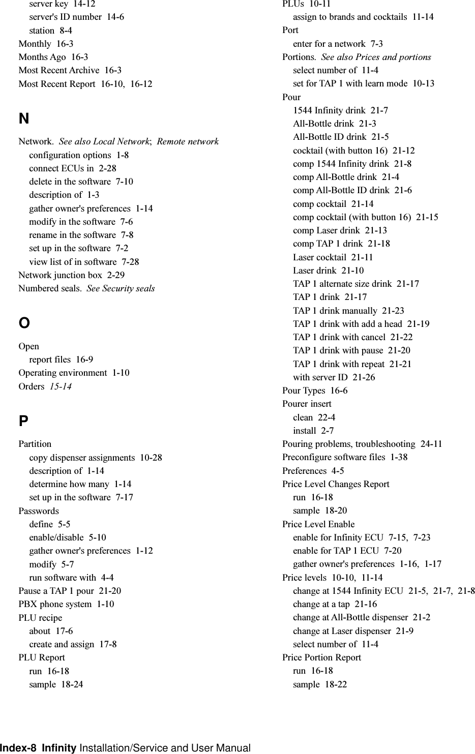 Index-8  Infinity Installation/Service and User Manualserver key  14-12server&apos;s ID number  14-6station  8-4Monthly  16-3Months Ago  16-3Most Recent Archive  16-3Most Recent Report  16-10, 16-12NNetwork. See also Local Network;Remote networkconfiguration options  1-8connect ECUs in  2-28delete in the software  7-10description of  1-3gather owner&apos;s preferences  1-14modify in the software  7-6rename in the software  7-8set up in the software  7-2view list of in software  7-28Network junction box  2-29Numbered seals. See Security sealsOOpenreport files  16-9Operating environment  1-10Orders  15-14PPartitioncopy dispenser assignments  10-28description of  1-14determine how many  1-14set up in the software  7-17Passwordsdefine  5-5enable/disable  5-10gather owner&apos;s preferences  1-12modify  5-7run software with  4-4Pause a TAP 1 pour  21-20PBX phone system  1-10PLU recipeabout  17-6create and assign  17-8PLU Reportrun  16-18sample  18-24PLUs  10-11assign to brands and cocktails  11-14Portenter for a network  7-3Portions. See also Prices and portionsselect number of  11-4set for TAP 1 with learn mode  10-13Pour1544 Infinity drink  21-7All-Bottle drink  21-3All-Bottle ID drink  21-5cocktail (with button 16)  21-12comp 1544 Infinity drink  21-8comp All-Bottle drink  21-4comp All-Bottle ID drink  21-6comp cocktail  21-14comp cocktail (with button 16)  21-15comp Laser drink  21-13comp TAP 1 drink  21-18Laser cocktail  21-11Laser drink  21-10TAP 1 alternate size drink  21-17TAP 1 drink  21-17TAP 1 drink manually  21-23TAP 1 drink with add a head  21-19TAP 1 drink with cancel  21-22TAP 1 drink with pause  21-20TAP 1 drink with repeat  21-21with server ID  21-26Pour Types  16-6Pourer insertclean  22-4install  2-7Pouring problems, troubleshooting  24-11Preconfigure software files  1-38Preferences  4-5Price Level Changes Reportrun  16-18sample  18-20Price Level Enableenable for Infinity ECU  7-15, 7-23enable for TAP 1 ECU  7-20gather owner&apos;s preferences  1-16, 1-17Price levels  10-10, 11-14change at 1544 Infinity ECU  21-5, 21-7, 21-8change at a tap  21-16change at All-Bottle dispenser  21-2change at Laser dispenser  21-9select number of  11-4Price Portion Reportrun  16-18sample  18-22