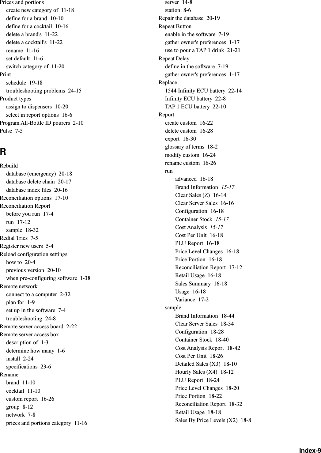 Index-9Prices and portionscreate new category of  11-18define for a brand  10-10define for a cocktail  10-16delete a brand&apos;s  11-22delete a cocktail&apos;s  11-22rename  11-16set default  11-6switch category of  11-20Printschedule  19-18troubleshooting problems  24-15Product typesassign to dispensers  10-20select in report options  16-6Program All-Bottle ID pourers  2-10Pulse  7-5RRebuilddatabase (emergency)  20-18database delete chain  20-17database index files  20-16Reconciliation options  17-10Reconciliation Reportbefore you run  17-4run  17-12sample  18-32Redial Tries  7-5Register new users  5-4Reload configuration settingshow to  20-4previous version  20-10when pre-configuring software  1-38Remote networkconnect to a computer  2-32plan for  1-9set up in the software  7-4troubleshooting  24-8Remote server access board  2-22Remote server access boxdescription of  1-3determine how many  1-6install  2-24specifications  23-6Renamebrand  11-10cocktail  11-10custom report  16-26group  8-12network  7-8prices and portions category  11-16server  14-8station  8-6Repair the database  20-19Repeat Buttonenable in the software  7-19gather owner&apos;s preferences  1-17use to pour a TAP 1 drink  21-21Repeat Delaydefine in the software  7-19gather owner&apos;s preferences  1-17Replace1544 Infinity ECU battery  22-14Infinity ECU battery  22-8TAP 1 ECU battery  22-10Reportcreate custom  16-22delete custom  16-28export  16-30glossary of terms  18-2modify custom  16-24rename custom  16-26runadvanced  16-18Brand Information  15-17Clear Sales (Z)  16-14Clear Server Sales  16-16Configuration  16-18Container Stock  15-17Cost Analysis  15-17Cost Per Unit  16-18PLU Report  16-18Price Level Changes  16-18Price Portion  16-18Reconciliation Report  17-12Retail Usage  16-18Sales Summary  16-18Usage  16-18Variance  17-2sampleBrand Information  18-44Clear Server Sales  18-34Configuration  18-28Container Stock  18-40Cost Analysis Report  18-42Cost Per Unit  18-26Detailed Sales (X3)  18-10Hourly Sales (X4)  18-12PLU Report  18-24Price Level Changes  18-20Price Portion  18-22Reconciliation Report  18-32Retail Usage  18-18Sales By Price Levels (X2)  18-8