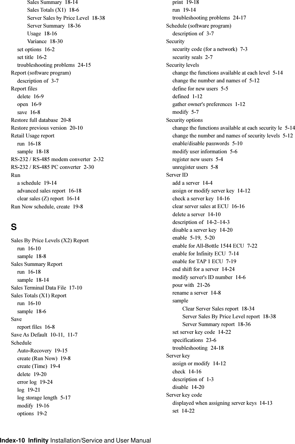 Index-10  Infinity Installation/Service and User ManualSales Summary  18-14Sales Totals (X1)  18-6Server Sales by Price Level  18-38Server Summary  18-36Usage  18-16Variance  18-30set options  16-2set title  16-2troubleshooting problems  24-15Report (software program)description of  3-7Report filesdelete  16-9open  16-9save  16-8Restore full database  20-8Restore previous version  20-10Retail Usage reportrun  16-18sample  18-18RS-232 / RS-485 modem converter  2-32RS-232 / RS-485 PC converter  2-30Runa schedule  19-14advanced sales report  16-18clear sales (Z) report  16-14Run Now schedule, create  19-8SSales By Price Levels (X2) Reportrun  16-10sample  18-8Sales Summary Reportrun  16-18sample  18-14Sales Terminal Data File  17-10Sales Totals (X1) Reportrun  16-10sample  18-6Savereport files  16-8Save As Default  10-11, 11-7ScheduleAuto-Recovery  19-15create (Run Now)  19-8create (Time)  19-4delete  19-20error log  19-24log  19-21log storage length  5-17modify  19-16options  19-2print  19-18run  19-14troubleshooting problems  24-17Schedule (software program)description of  3-7Securitysecurity code (for a network)  7-3security seals  2-7Security levelschange the functions available at each level  5-14change the number and names of  5-12define for new users  5-5defined  1-12gather owner&apos;s preferences  1-12modify  5-7Security optionschange the functions available at each security le  5-14change the number and names of security levels  5-12enable/disable passwords  5-10modify user information  5-6register new users  5-4unregister users  5-8Server IDadd a server  14-4assign or modify server key  14-12check a server key  14-16clear server sales at ECU  16-16delete a server  14-10description of  14-214-3disable a server key  14-20enable  5-19, 5-20enable for All-Bottle 1544 ECU  7-22enable for Infinity ECU  7-14enable for TAP 1 ECU  7-19end shift for a server  14-24modify server&apos;s ID number  14-6pour with  21-26rename a server  14-8sampleClear Server Sales report  18-34Server Sales By Price Level report  18-38Server Summary report  18-36set server key code  14-22specifications  23-6troubleshooting  24-18Server keyassign or modify  14-12check  14-16description of  1-3disable  14-20Server key codedisplayed when assigning server keys  14-13set  14-22