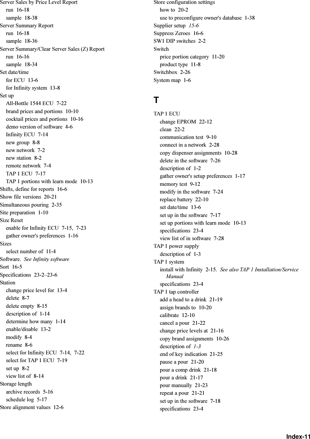 Index-11Server Sales by Price Level Reportrun  16-18sample  18-38Server Summary Reportrun  16-18sample  18-36Server Summary/Clear Server Sales (Z) Reportrun  16-16sample  18-34Set date/timefor ECU  13-6for Infinity system  13-8Set upAll-Bottle 1544 ECU  7-22brand prices and portions  10-10cocktail prices and portions  10-16demo version of software  4-6Infinity ECU  7-14new group  8-8new network  7-2new station  8-2remote network  7-4TAP 1 ECU  7-17TAP 1 portions with learn mode  10-13Shifts, define for reports  16-6Show file versions  20-21Simultaneous pouring  2-35Site preparation  1-10Size Resetenable for Infinity ECU  7-15, 7-23gather owner&apos;s preferences  1-16Sizesselect number of  11-4Software. See Infinity softwareSort  16-5Specifications  23-223-6Stationchange price level for  13-4delete  8-7delete empty  8-15description of  1-14determine how many  1-14enable/disable  13-2modify  8-4rename  8-6select for Infinity ECU  7-14, 7-22select for TAP 1 ECU  7-19set up  8-2view list of  8-14Storage lengtharchive records  5-16schedule log  5-17Store alignment values  12-6Store configuration settingshow to  20-2use to preconfigure owner&apos;s database  1-38Supplier setup  15-6Suppress Zeroes  16-6SW1 DIP switches  2-2Switchprice portion category  11-20product type  11-8Switchbox  2-26System map  1-6TTAP 1 ECUchange EPROM  22-12clean  22-2communication test  9-10connect in a network  2-28copy dispenser assignments  10-28delete in the software  7-26description of  1-2gather owner&apos;s setup preferences  1-17memory test  9-12modify in the software  7-24replace battery  22-10set date/time  13-6set up in the software  7-17set up portions with learn mode  10-13specifications  23-4view list of in software  7-28TAP 1 power supplydescription of  1-3TAP 1 systeminstall with Infinity  2-15. See also TAP 1 Installation/ServiceManualspecifications  23-4TAP 1 tap controlleradd a head to a drink  21-19assign brands to  10-20calibrate  12-10cancel a pour  21-22change price levels at  21-16copy brand assignments  10-26description of  1-3end of key indication  21-25pause a pour  21-20pour a comp drink  21-18pour a drink  21-17pour manually  21-23repeat a pour  21-21set up in the software  7-18specifications  23-4