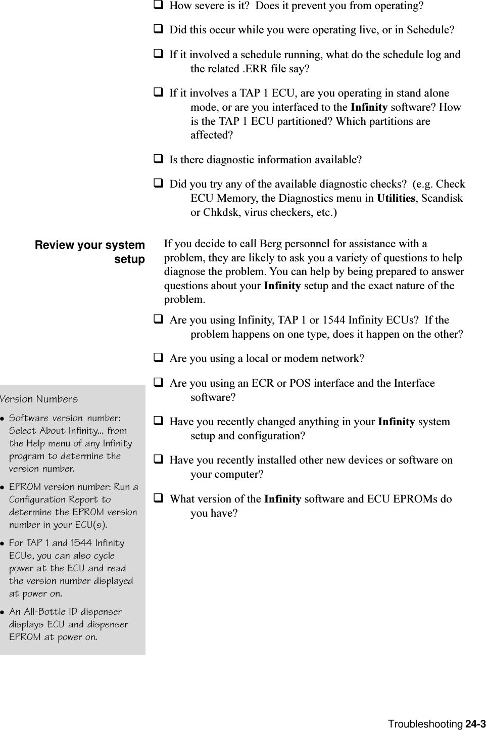 Troubleshooting 24-3qHow severe is it?  Does it prevent you from operating?qDid this occur while you were operating live, or in Schedule?qIf it involved a schedule running, what do the schedule log andthe related .ERR file say?qIf it involves a TAP 1 ECU, are you operating in stand alonemode, or are you interfaced to the Infinity software? Howis the TAP 1 ECU partitioned? Which partitions areaffected?qIs there diagnostic information available?qDid you try any of the available diagnostic checks?  (e.g. CheckECU Memory, the Diagnostics menu in Utilities, Scandiskor Chkdsk, virus checkers, etc.)Review your systemsetupIf you decide to call Berg personnel for assistance with aproblem, they are likely to ask you a variety of questions to helpdiagnose the problem. You can help by being prepared to answerquestions about your Infinity setup and the exact nature of theproblem.qAre you using Infinity, TAP 1 or 1544 Infinity ECUs?  If theproblem happens on one type, does it happen on the other?qAre you using a local or modem network?qAre you using an ECR or POS interface and the Interfacesoftware?qHave you recently changed anything in your Infinity systemsetup and configuration?qHave you recently installed other new devices or software onyour computer?qWhat version of the Infinity software and ECU EPROMs doyou have?Version NumberslSoftware version number:Select About Infinity... fromthe Help menu of any Infinityprogram to determine theversion number.lEPROM version number: Run aConfiguration Report todetermine the EPROM versionnumber in your ECU(s).lFor TAP 1 and 1544 InfinityECUs, you can also cyclepower at the ECU and readthe version number displayedat power on.lAn All-Bottle ID dispenserdisplays ECU and dispenserEPROM at power on.