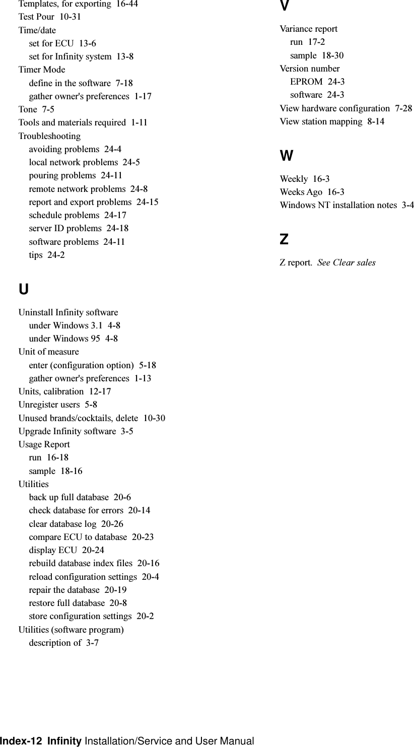 Index-12  Infinity Installation/Service and User ManualTemplates, for exporting  16-44Test Pour  10-31Time/dateset for ECU  13-6set for Infinity system  13-8Timer Modedefine in the software  7-18gather owner&apos;s preferences  1-17Tone  7-5Tools and materials required  1-11Troubleshootingavoiding problems  24-4local network problems  24-5pouring problems  24-11remote network problems  24-8report and export problems  24-15schedule problems  24-17server ID problems  24-18software problems  24-11tips  24-2UUninstall Infinity softwareunder Windows 3.1  4-8under Windows 95  4-8Unit of measureenter (configuration option)  5-18gather owner&apos;s preferences  1-13Units, calibration  12-17Unregister users  5-8Unused brands/cocktails, delete  10-30Upgrade Infinity software  3-5Usage Reportrun  16-18sample  18-16Utilitiesback up full database  20-6check database for errors  20-14clear database log  20-26compare ECU to database  20-23display ECU  20-24rebuild database index files  20-16reload configuration settings  20-4repair the database  20-19restore full database  20-8store configuration settings  20-2Utilities (software program)description of  3-7VVariance reportrun  17-2sample  18-30Version numberEPROM  24-3software  24-3View hardware configuration  7-28View station mapping  8-14WWeekly  16-3Weeks Ago  16-3Windows NT installation notes  3-4ZZ report. See Clear sales