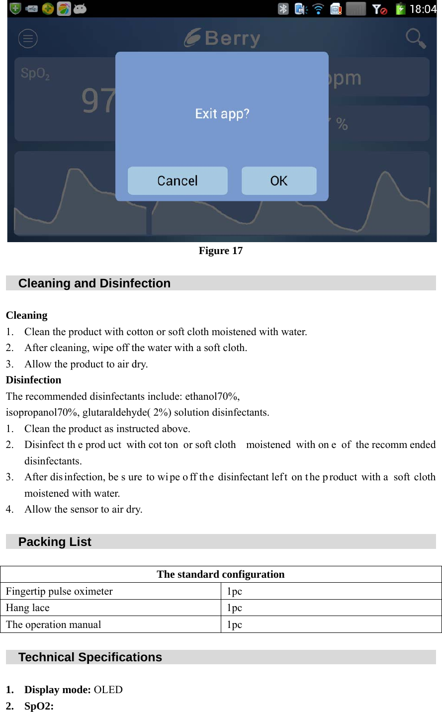    C Clea1. 2. 3. DisiThe isop1. 2. 3. 4.    P FingHanThe    T 1. 2. Cleaning aaning Clean the proAfter cleaninAllow the prnfection recommenderopanol70%,Clean the proDisinfect thedisinfectantsAfter dis infemoistened wAllow the senPacking Ligertip pulse og lace operation maTechnical SDisplay modSpO2: and Disinfeoduct with cong, wipe off thoduct to air ded disinfectan glutaraldehyoduct as instre prod uct wi. ection, be s urwith water. nsor to air drst        ximeter anual Specificatde: OLED ection    otton or soft che water withdry. nts include: etyde( 2%) soluructed above.ith cot ton orre to wi pe ofry.         The stations     Figure 17         cloth moisteneh a soft cloth.thanol70%,ution disinfecr soft cloth mff th e disinfe         ndard config1pc1pc1pc                  ed with water. tants. moistened wectant left on         guration                  r. with on e of tn t he p roduct                            the recommewith a  soft                             ended cloth                    