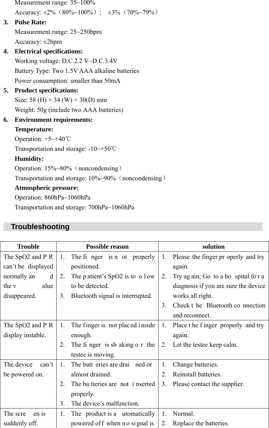 Measurement range: 35~100% Accuracy: &plusmn;2%（80%~100%）;   &plusmn;3%（70%~79%） 3. Pulse Rate: Measurement range: 25~250bpm Accuracy: &plusmn;2bpm 4. Electrical specifications: Working voltage: D.C.2.2 V~D.C.3.4V Battery Type: Two 1.5V AAA alkaline batteries Power consumption: smaller than 50mA 5. Product specifications:Size: 58 (H) &times; 34 (W) &times; 30(D) mm Weight: 50g (include two AAA batteries) 6. Environment requirements: Temperature: Operation: +5~+40℃ Transportation and storage: -10~+50℃ Humidity: Operation: 15%~80%（noncondensing） Transportation and storage: 10%~90%（noncondensing） Atmospheric pressure: Operation: 860hPa~1060hPa Transportation and storage: 700hPa~1060hPa    Troubleshooting                                                                 Trouble Possible reason  solution The SpO2 and P R can&rsquo;t be  displayed normally an d the v alue disappeared.1. The fi nger is n ot properly positioned. 2. The p atient&rsquo;s SpO2 is to o l ow to be detected. 3. Bluetooth signal is interrupted. 1. Please the finger pr operly and try again. 2. Try ag ain; Go  to a ho spital fo r a diagnosis if you are sure the device works all right. 3. Check t he Bluetooth co nnection and reconnect. The SpO2 and P R display instable. 1. The finger is  not plac ed i nside enough. 2. The fi nger is sh aking o r the testee is moving. 1. Place t he f inger properly and try again. 2. Let the testee keep calm. The device  can&rsquo;t be powered on. 1. The batt eries are drai ned or almost drained. 2. The ba tteries are  not  i nserted properly. 3. The device&rsquo;s malfunction. 1. Change batteries. 2. Reinstall batteries. 3. Please contact the supplier. The scre en is  suddenly off. 1. The product is a utomatically powered of f when n o si gnal is 1. Normal. 2. Replace the batteries. 