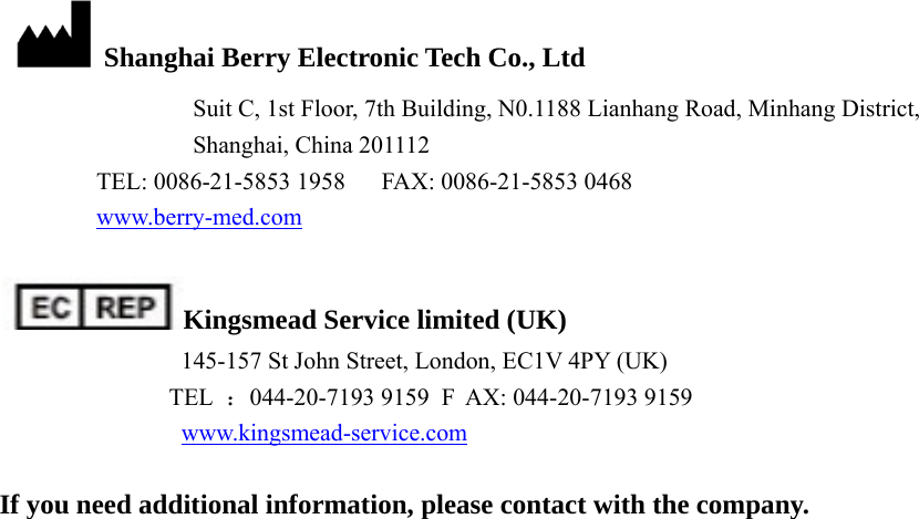     Shanghai Berry Electronic Tech Co., Ltd                 Suit C, 1st Floor, 7th Building, N0.1188 Lianhang Road, Minhang District,         Shanghai, China 201112   TEL: 0086-21-5853 1958      FAX: 0086-21-5853 0468    www.berry-med.com  Kingsmead Service limited (UK)     145-157 St John Street, London, EC1V 4PY (UK)   TEL ：044-20-7193 9159  F AX: 044-20-7193 9159   www.kingsmead-service.com  If you need additional information, please contact with the company.             