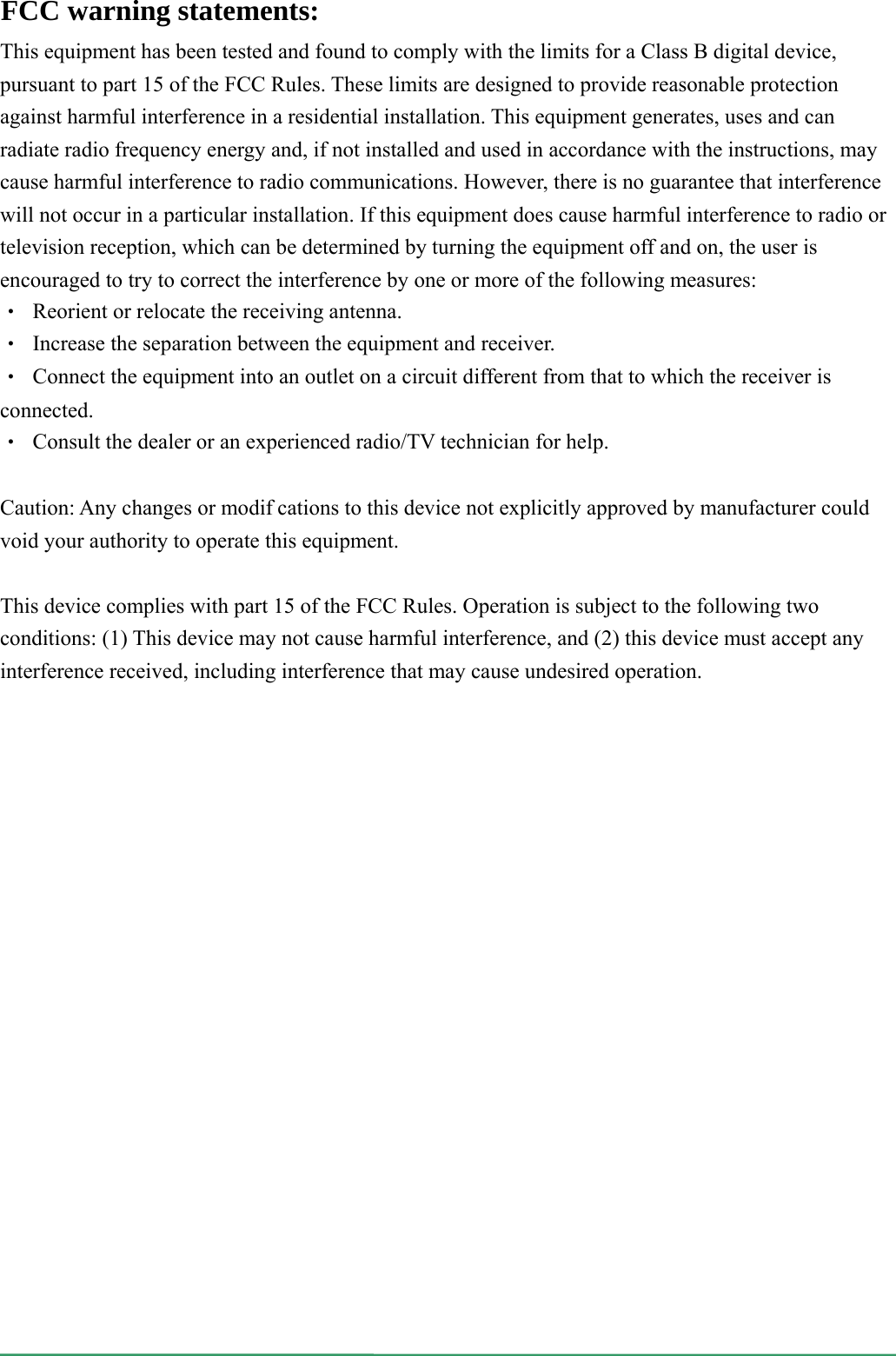   This equipment has been tested and found to comply with the limits for a Class B digital device, pursuant to part 15 of the FCC Rules. These limits are designed to provide reasonable protection against harmful interference in a residential installation. This equipment generates, uses and can radiate radio frequency energy and, if not installed and used in accordance with the instructions, may cause harmful interference to radio communications. However, there is no guarantee that interference will not occur in a particular installation. If this equipment does cause harmful interference to radio or television reception, which can be determined by turning the equipment off and on, the user is encouraged to try to correct the interference by one or more of the following measures: ‧  Reorient or relocate the receiving antenna. ‧  Increase the separation between the equipment and receiver. ‧  Connect the equipment into an outlet on a circuit different from that to which the receiver is connected. ‧  Consult the dealer or an experienced radio/TV technician for help.  Caution: Any changes or modifcations to this device not explicitly approved by manufacturer could void your authority to operate this equipment.  This device complies with part 15 of the FCC Rules. Operation is subject to the following two conditions: (1) This device may not cause harmful interference, and (2) this device must accept any interference received, including interference that may cause undesired operation. FCC warning statements:  
