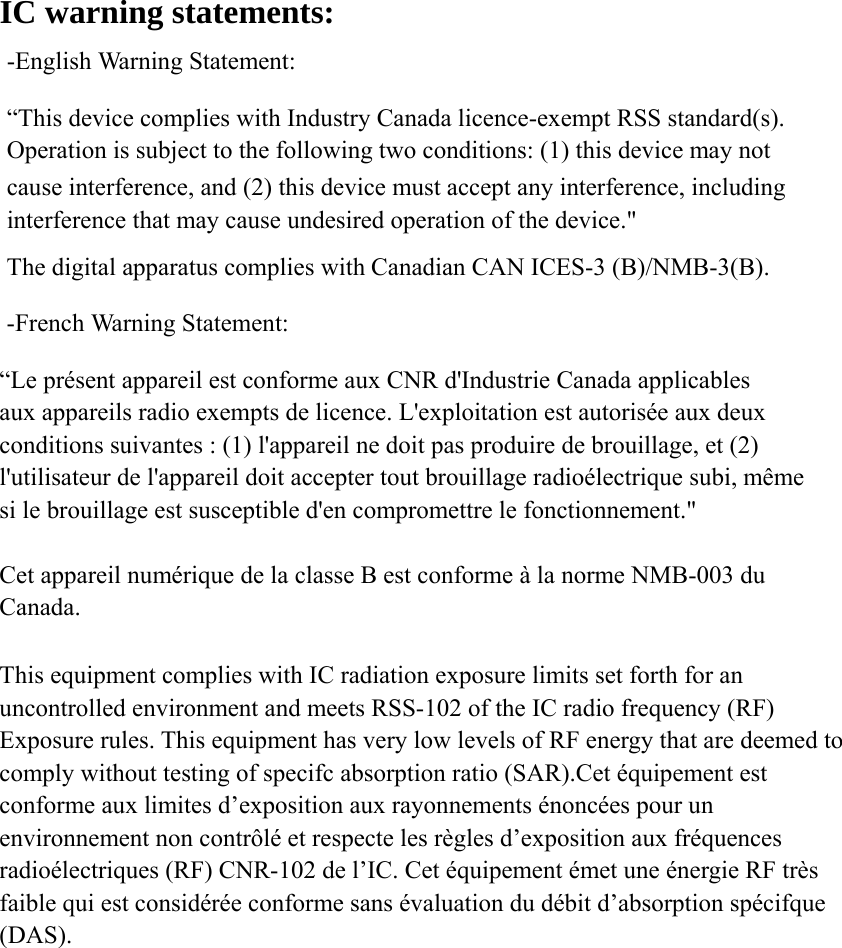 IC warning statements:   -English Warning Statement: &ldquo;This device complies with Industry Canada licence-exempt RSS standard(s). Operation is subject to the following two conditions: (1) this device may not cause interference, and (2) this device must accept any interference, including interference that may cause undesired operation of the device." The digital apparatus complies with Canadian CAN ICES-3 (B)/NMB-3(B). -French Warning Statement: &ldquo;Le pr&eacute;sent appareil est conforme aux CNR d'Industrie Canada applicables aux appareils radio exempts de licence. L'exploitation est autoris&eacute;e aux deux conditions suivantes : (1) l'appareil ne doit pas produire de brouillage, et (2) l'utilisateur de l'appareil doit accepter tout brouillage radio&eacute;lectrique subi, m&ecirc;me si le brouillage est susceptible d'en compromettre le fonctionnement."  Cet appareil num&eacute;rique de la classe B est conforme &agrave; la norme NMB-003 du Canada.  This equipment complies with IC radiation exposure limits set forth for an uncontrolled environment and meets RSS-102 of the IC radio frequency (RF) Exposure rules. This equipment has very low levels of RF energy that are deemed to comply without testing of specifc absorption ratio (SAR).Cet &eacute;quipement est conforme aux limites d&rsquo;exposition aux rayonnements &eacute;nonc&eacute;es pour un environnement non contr&ocirc;l&eacute; et respecte les r&egrave;gles d&rsquo;exposition aux fr&eacute;quences radio&eacute;lectriques (RF) CNR-102 de l&rsquo;IC. Cet &eacute;quipement &eacute;met une &eacute;nergie RF tr&egrave;s faible qui est consid&eacute;r&eacute;e conforme sans &eacute;valuation du d&eacute;bit d&rsquo;absorption sp&eacute;cifque (DAS).   