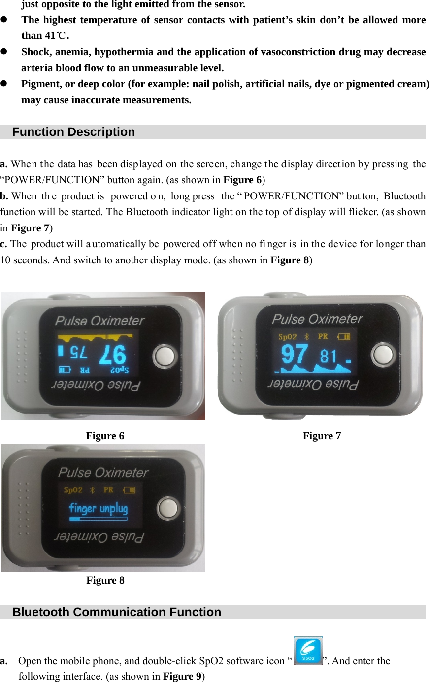 just opposite to the light emitted from the sensor. z The highest temperature of sensor contacts with patient&rsquo;s skin don&rsquo;t be allowed more than 41℃. z Shock, anemia, hypothermia and the application of vasoconstriction drug may decrease arteria blood flow to an unmeasurable level. z Pigment, or deep color (for example: nail polish, artificial nails, dye or pigmented cream) may cause inaccurate measurements.    Function Description                                                  a. When the data has been displayed on the screen, change the display direction by pressing the &ldquo;POWER/FUNCTION&rdquo; button again. (as shown in Figure 6) b. When  th e product is  powered o n, long press  the &ldquo; POWER/FUNCTION&rdquo; but ton, Bluetooth function will be started. The Bluetooth indicator light on the top of display will flicker. (as shown in Figure 7) c. The product will a utomatically be powered off when no fi nger is in the device for longer than 10 seconds. And switch to another display mode. (as shown in Figure 8)                      Figure 6                                 Figure 7                    Figure 8    Bluetooth Communication Function                                     a. Open the mobile phone, and double-click SpO2 software icon &ldquo; &rdquo;. And enter the following interface. (as shown in Figure 9) 