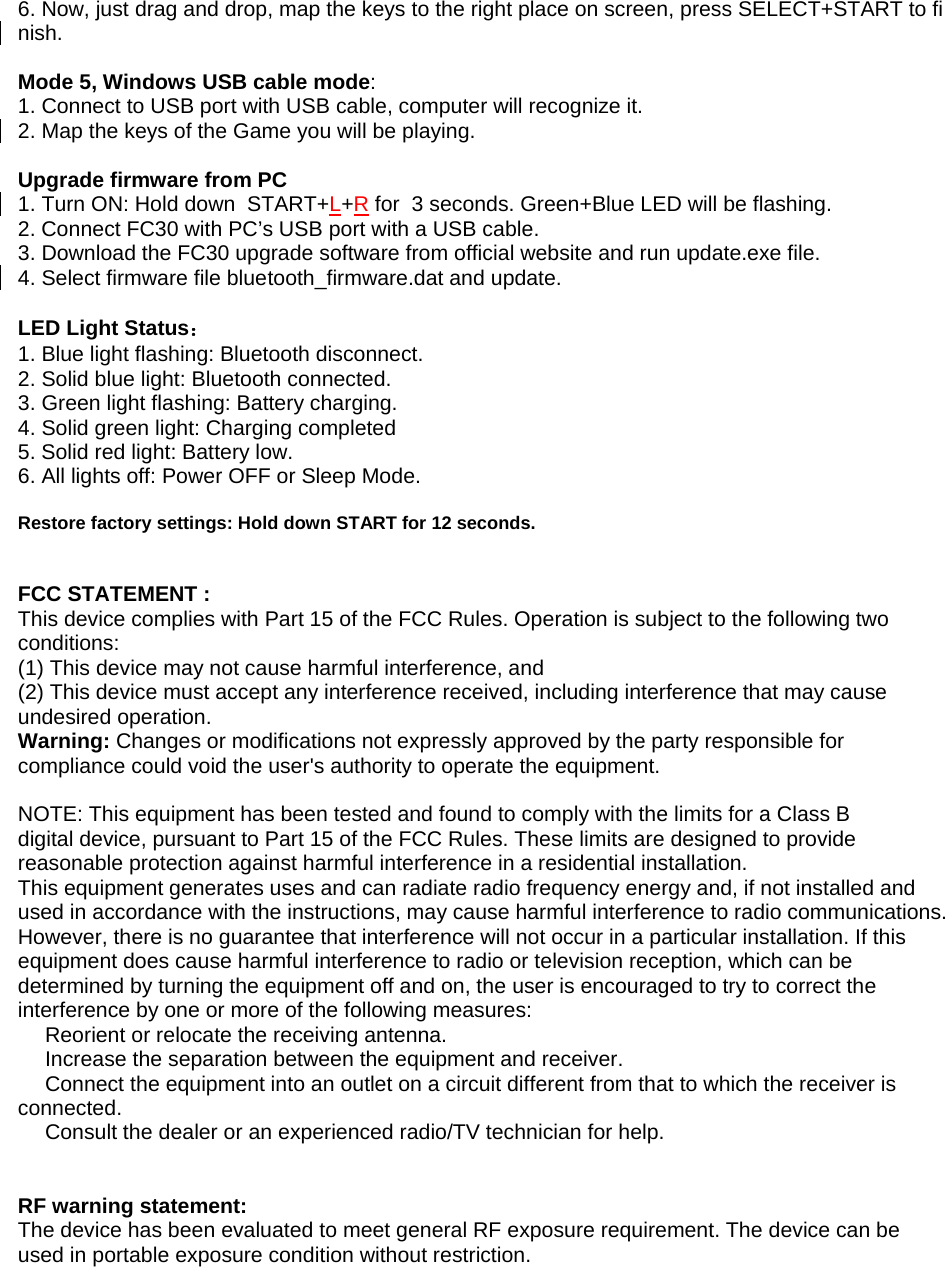 6. Now, just drag and drop, map the keys to the right place on screen, press SELECT+START to finish.  Mode 5, Windows USB cable mode: 1. Connect to USB port with USB cable, computer will recognize it. 2. Map the keys of the Game you will be playing.  Upgrade firmware from PC 1. Turn ON: Hold down  START+L+R for  3 seconds. Green+Blue LED will be flashing. 2. Connect FC30 with PC&rsquo;s USB port with a USB cable. 3. Download the FC30 upgrade software from official website and run update.exe file. 4. Select firmware file bluetooth_firmware.dat and update.  LED Light Status： 1. Blue light flashing: Bluetooth disconnect.  2. Solid blue light: Bluetooth connected. 3. Green light flashing: Battery charging. 4. Solid green light: Charging completed 5. Solid red light: Battery low.  6. All lights off: Power OFF or Sleep Mode.  Restore factory settings: Hold down START for 12 seconds.  FCC STATEMENT :  This device complies with Part 15 of the FCC Rules. Operation is subject to the following two conditions: (1) This device may not cause harmful interference, and (2) This device must accept any interference received, including interference that may cause undesired operation. Warning: Changes or modifications not expressly approved by the party responsible for compliance could void the user's authority to operate the equipment.  NOTE: This equipment has been tested and found to comply with the limits for a Class B digital device, pursuant to Part 15 of the FCC Rules. These limits are designed to provide reasonable protection against harmful interference in a residential installation. This equipment generates uses and can radiate radio frequency energy and, if not installed and used in accordance with the instructions, may cause harmful interference to radio communications. However, there is no guarantee that interference will not occur in a particular installation. If this equipment does cause harmful interference to radio or television reception, which can be determined by turning the equipment off and on, the user is encouraged to try to correct the interference by one or more of the following measures:  Reorient or relocate the receiving an　tenna.  Increase the separation between the equipment and receiver.　  Connect the equipment into an outlet on a circuit different from that to which the receiver is 　connected.  Consult the dealer or an experienced radio/TV technician for help.　   RF warning statement: The device has been evaluated to meet general RF exposure requirement. The device can be used in portable exposure condition without restriction.  