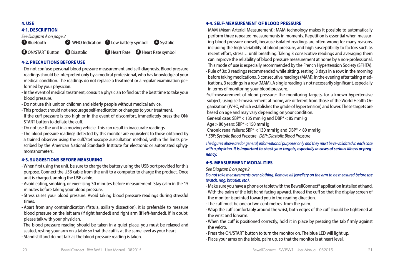 BewellConnect - BW-BW1 - User Manual - 082015 BewellConnect - BW-BW1 - User Manual - 08201520 214. USE41. DESCRIPTION See Diagram A on page 2 1 Bluetooth 2  WHO Indication  3 Low battery symbol   4 Systolic5 ON/START Button 6 Diastolic 7 Heart Rate     8 Heart Rate symbol42. PRECAUTIONS BEFORE USE-  Do not confuse personal blood pressure measurement and self-diagnosis. Blood pressure readings should be interpreted only by a medical professional, who has knowledge of your medical condition. The readings do not replace a treatment or a regular examination per-formed by your physician. -  In the event of medical treatment, consult a physician to nd out the best time to take your blood pressure.-  Do not use this unit on children and elderly people without medical advice.-  This product should not encourage self-medication or changes to your treatment.-  If the cu pressure is too high or in the event of discomfort, immediately press the ON/START button to deate the cu.-  Do not use the unit in a moving vehicle. This can result in inaccurate readings.-  The blood pressure readings detected by this monitor are equivalent to those obtained by a trained observer using the cu/stethoscope auscultation method, within the limits pre-scribed by the American National Standards Institute for electronic or automated sphyg-momanometers.43. SUGGESTIONS BEFORE MEASURING-  When rst using the unit, be sure to charge the battery using the USB port provided for this purpose. Connect the USB cable from the unit to a computer to charge the product. Once unit is charged, unplug the USB cable.-  Avoid eating, smoking, or exercising 30 minutes before measurement. Stay calm in the 15 minutes before taking your blood pressure.-  Stress raises your blood pressure. Avoid taking blood pressure readings during stressful times.-  Apart from any contraindication (stula, axillary dissection), it is preferable to measure blood pressure on the left arm (if right handed) and right arm (if left-handed). If in doubt, please talk with your physician.-  The blood pressure reading should be taken in a quiet place, you must be relaxed and seated, resting your arm on a table so that the cu is at the same level as your heart-  Stand still and do not talk as the blood pressure reading is taken. 44. SELFMEASUREMENT OF BLOOD PRESSURE-  MAM (Mean Arterial Measurement): MAM technology makes it possible to automatically perform three repeated measurements in moments. Repetition is essential when measur-ing blood pressure oneself, because isolated readings are often wrong for many reasons, including the high variability of blood pressure, and high susceptibility to factors such as recent eort, stress… until breathing. Taking 3 consecutive readings and averaging them can improve the reliability of blood pressure measurement at home by a non-professional. This mode of use is especially recommended by the French Hypertension Society (SFHTA). -  Rule of 3s: 3 readings recommended while sitting, resting, 3 days in a row: in the morning before taking medications, 3 consecutive readings (MAM); in the evening after taking med-ications, 3 readings in a row (MAM). A single reading is not necessarily signicant, especially in terms of monitoring your blood pressure. - Self-measurement of blood pressure: The monitoring targets, for a known hypertensive subject, using self-measurement at home, are dierent from those of the World Health Or-ganization (WHO, which establishes the grade of hypertension) and lower. These targets are based on age and may vary depending on your condition.  General case:  SBP* &lt; 135 mmHg and DBP* &lt; 85 mmHg Age &gt; 80 years: SBP* &lt; 150 mmHg Chronic renal failure: SBP* &lt; 130 mmHg and DBP* &lt; 80 mmHg* SBP: Systolic Blood Pressure - DBP: Diastolic Blood PressureThe gures above are for general, informational purposes only and they must be re-validated in each case with a physician. It is important to check your targets, especially in cases of serious illness or preg-nancy.45. MEASUREMENT MODALITIES See Diagram B on page 2Do not take measurements over clothing. Remove all jewellery on the arm to be measured before use (watch, ring, bracelet, etc.).-  Make sure you have a phone or tablet with the BewellConnect® application installed at hand.-  With the palm of the left hand facing upward, thread the cu so that the display screen of the monitor is pointed toward you in the reading direction. -  The cu must be one or two centimetres  from the palm. -  Wrap the cu comfortably around the wrist, both edges of the cu should be tightened at the wrist and forearm.-  When the cu is positioned correctly, hold it in place by pressing the tab rmly against the velcro.- Press the ON/START button to turn the monitor on. The blue LED will light up.-  Place your arms on the table, palm up, so that the monitor is at heart level. 