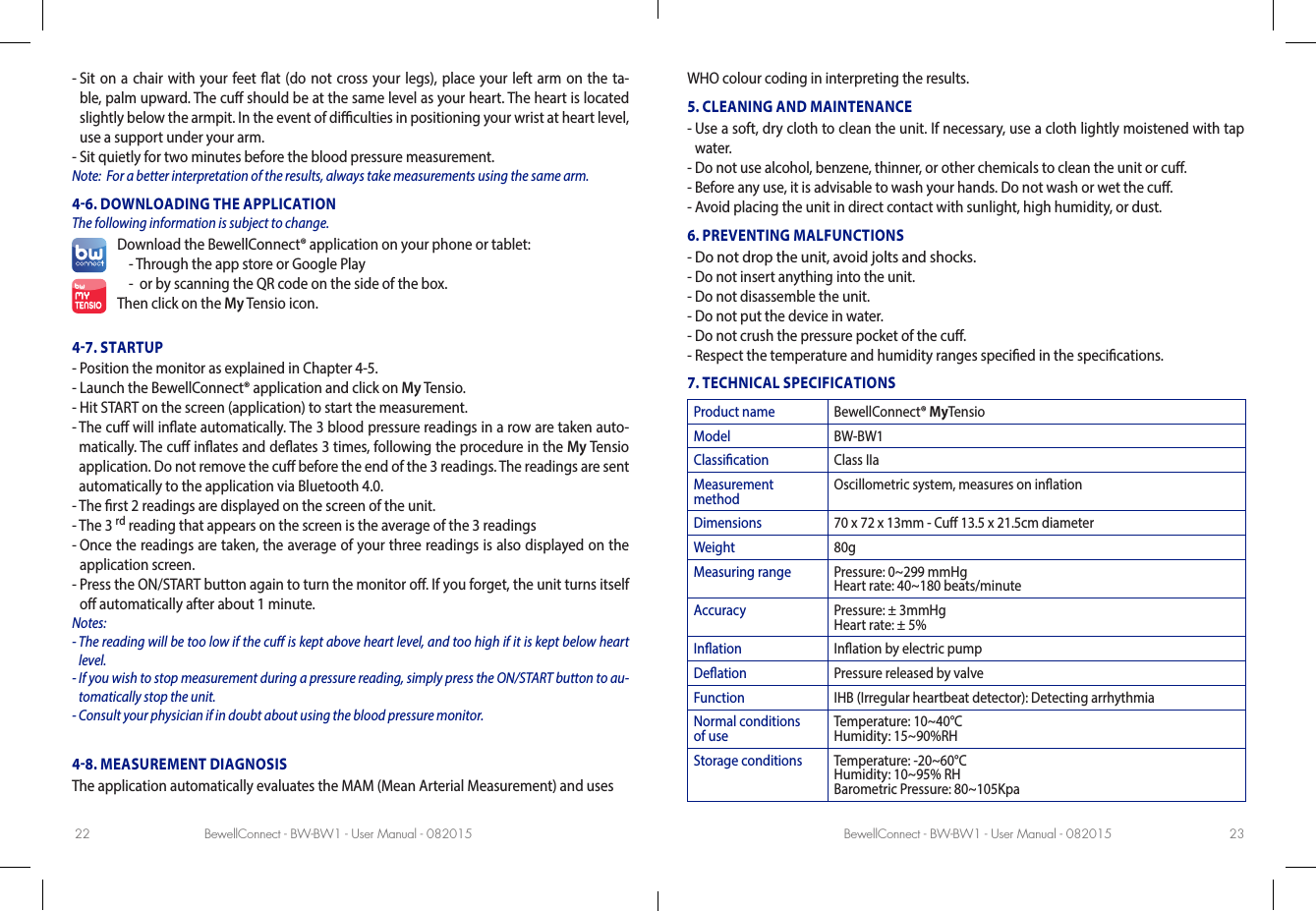 BewellConnect - BW-BW1 - User Manual - 082015 BewellConnect - BW-BW1 - User Manual - 08201522 23-  Sit on a chair with your feet at (do not cross your legs), place your left arm on the ta-ble, palm upward. The cu should be at the same level as your heart. The heart is located slightly below the armpit. In the event of diculties in positioning your wrist at heart level, use a support under your arm.-  Sit quietly for two minutes before the blood pressure measurement.Note:  For a better interpretation of the results, always take measurements using the same arm.46. DOWNLOADING THE APPLICATION The following information is subject to change.Download the BewellConnect® application on your phone or tablet:- Through the app store or Google Play -   or by scanning the QR code on the side of the box.Then click on the My Tensio icon.47. STARTUP-  Position the monitor as explained in Chapter 4-5. -  Launch the BewellConnect® application and click on My Tensio.-  Hit START on the screen (application) to start the measurement.-  The cu will inate automatically. The 3 blood pressure readings in a row are taken auto-matically. The cu inates and deates 3   times, following the procedure in the My Tensio application. Do not remove the cu before the end of the 3 readings. The readings are sent automatically to the application via Bluetooth 4.0.  -  The rst 2 readings are displayed on the screen of the unit.-   The  3  rd reading that appears on the screen is the average of the 3 readings-  Once the readings are taken, the average of your three readings is also displayed on the application screen.-  Press the ON/START button again to turn the monitor o. If you forget, the unit turns itself o automatically after about 1 minute.Notes: -  The reading will be too low if the cu is kept above heart level, and too high if it is kept below heart level.-  If you wish to stop measurement during a pressure reading, simply press the ON/START button to au-tomatically stop the unit. -  Consult your physician if in doubt about using the blood pressure monitor.48. MEASUREMENT DIAGNOSISThe application automatically evaluates the MAM (Mean Arterial Measurement) and uses WHO colour coding in interpreting the results. 5. CLEANING AND MAINTENANCE-  Use a soft, dry cloth to clean the unit. If necessary, use a cloth lightly moistened with tap water. -  Do not use alcohol, benzene, thinner, or other chemicals to clean the unit or cu. -  Before any use, it is advisable to wash your hands. Do not wash or wet the cu. -  Avoid placing the unit in direct contact with sunlight, high humidity, or dust. 6. PREVENTING MALFUNCTIONS-  Do not drop the unit, avoid jolts and shocks. -  Do not insert anything into the unit.-  Do not disassemble the unit. -  Do not put the device in water.-  Do not crush the pressure pocket of the cu.-  Respect the temperature and humidity ranges specied in the specications.7. TECHNICAL SPECIFICATIONSProduct name BewellConnect® MyTensioModel BW-BW1Classication Class IIaMeasurement method  Oscillometric system, measures on inationDimensions 70 x 72 x 13mm - Cu 13.5 x 21.5cm diameterWeight 80gMeasuring range Pressure: 0~299 mmHg Heart rate: 40~180 beats/minuteAccuracy Pressure: ± 3mmHg Heart rate: ± 5%Ination Ination by electric pumpDeation Pressure released by valveFunction IHB (Irregular heartbeat detector): Detecting arrhythmiaNormal conditions of use Temperature: 10~40°C Humidity: 15~90%RHStorage conditions Temperature: -20~60°C Humidity: 10~95% RH  Barometric Pressure: 80~105Kpa