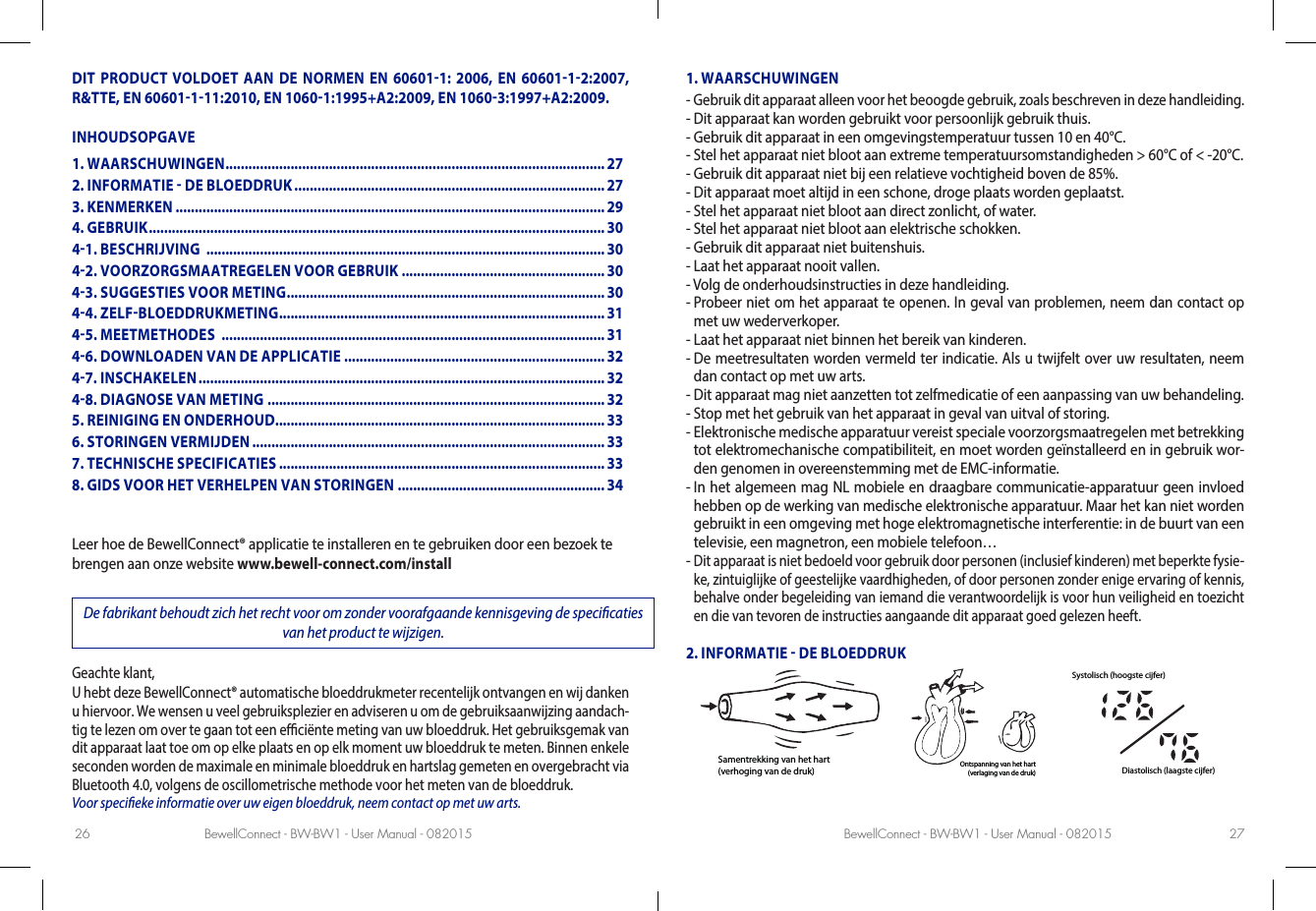 BewellConnect - BW-BW1 - User Manual - 082015 BewellConnect - BW-BW1 - User Manual - 08201526 27DIT PRODUCT VOLDOET AAN DE NORMEN EN 606011: 2006, EN 6060112:2007, R&amp;TTE, EN 60601111:2010, EN 10601:1995+A2:2009, EN 10603:1997+A2:2009.INHOUDSOPGAVELeer hoe de BewellConnect® applicatie te installeren en te gebruiken door een bezoek te brengen aan onze website www.bewell-connect.com/installDe fabrikant behoudt zich het recht voor om zonder voorafgaande kennisgeving de specicaties van het product te wijzigen.Geachte klant, U hebt deze BewellConnect® automatische bloeddrukmeter recentelijk ontvangen en wij danken u hiervoor. We wensen u veel gebruiksplezier en adviseren u om de gebruiksaanwijzing aandach-tig te lezen om over te gaan tot een eciënte meting van uw bloeddruk. Het gebruiksgemak van dit apparaat laat toe om op elke plaats en op elk moment uw bloeddruk te meten. Binnen enkele seconden worden de maximale en minimale bloeddruk en hartslag gemeten en overgebracht via Bluetooth 4.0, volgens de oscillometrische methode voor het meten van de bloeddruk. Voor specieke informatie over uw eigen bloeddruk, neem contact op met uw arts.1. WAARSCHUWINGEN-  Gebruik dit apparaat alleen voor het beoogde gebruik, zoals beschreven in deze handleiding.-  Dit apparaat kan worden gebruikt voor persoonlijk gebruik thuis.-  Gebruik dit apparaat in een omgevingstemperatuur tussen 10 en 40°C.-  Stel het apparaat niet bloot aan extreme temperatuursomstandigheden &gt; 60°C of &lt; -20°C.-  Gebruik dit apparaat niet bij een relatieve vochtigheid boven de 85%.-  Dit apparaat moet altijd in een schone, droge plaats worden geplaatst.-  Stel het apparaat niet bloot aan direct zonlicht, of water.-  Stel het apparaat niet bloot aan elektrische schokken.-  Gebruik dit apparaat niet buitenshuis.-  Laat het apparaat nooit vallen.-  Volg de onderhoudsinstructies in deze handleiding.-  Probeer niet om het apparaat te openen. In geval van problemen, neem dan contact op met uw wederverkoper.-  Laat het apparaat niet binnen het bereik van kinderen.-  De meetresultaten worden vermeld ter indicatie. Als u twijfelt over uw resultaten, neem dan contact op met uw arts.-  Dit apparaat mag niet aanzetten tot zelfmedicatie of een aanpassing van uw behandeling.-  Stop met het gebruik van het apparaat in geval van uitval of storing.-  Elektronische medische apparatuur vereist speciale voorzorgsmaatregelen met betrekking tot elektromechanische compatibiliteit, en moet worden geïnstalleerd en in gebruik wor-den genomen in overeenstemming met de EMC-informatie.-  In het algemeen mag NL mobiele en draagbare communicatie-apparatuur geen invloed hebben op de werking van medische elektronische apparatuur. Maar het kan niet worden gebruikt in een omgeving met hoge elektromagnetische interferentie: in de buurt van een televisie, een magnetron, een mobiele telefoon…-  Dit apparaat is niet bedoeld voor gebruik door personen (inclusief kinderen) met beperkte fysie-ke, zintuiglijke of geestelijke vaardhigheden, of door personen zonder enige ervaring of kennis, behalve onder begeleiding van iemand die verantwoordelijk is voor hun veiligheid en toezicht en die van tevoren de instructies aangaande dit apparaat goed gelezen heeft.2. INFORMATIE  DE BLOEDDRUKSamentrekking van het hart(verhoging van de druk)Ontspanning van het hart(verlaging van de druk)Systolisch (hoogste cijfer)Diastolisch (laagste cijfer)1. WAARSCHUWINGEN ................................................................................................... 272. INFORMATIE  DE BLOEDDRUK ................................................................................. 273. KENMERKEN ................................................................................................................ 294. GEBRUIK ....................................................................................................................... 3041. BESCHRIJVING  ........................................................................................................ 3042. VOORZORGSMAATREGELEN VOOR GEBRUIK ..................................................... 3043. SUGGESTIES VOOR METING ................................................................................... 3044. ZELFBLOEDDRUKMETING .....................................................................................3145. MEETMETHODES  .................................................................................................... 3146. DOWNLOADEN VAN DE APPLICATIE ....................................................................3247. INSCHAKELEN .......................................................................................................... 3248. DIAGNOSE VAN METING ........................................................................................ 325. REINIGING EN ONDERHOUD...................................................................................... 336. STORINGEN VERMIJDEN ............................................................................................ 337. TECHNISCHE SPECIFICATIES ..................................................................................... 338. GIDS VOOR HET VERHELPEN VAN STORINGEN ......................................................34